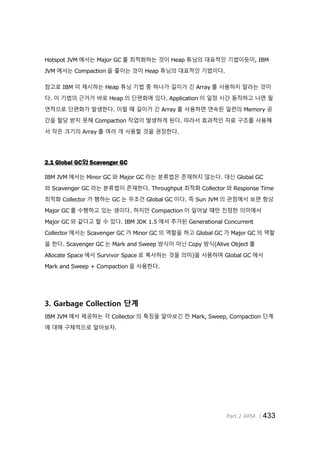 Part 2 APM │433
Hotspot JVM 에서는 Major GC 를 최적화하는 것이 Heap 튜닝의 대표적인 기법이듯이, IBM
JVM 에서는 Compaction 을 줄이는 것이 Heap 튜닝의 대표적인 기법이다.
참고로 IBM 이 제시하는 Heap 튜닝 기법 중 하나가 길이가 긴 Array 를 사용하지 말라는 것이
다. 이 기법의 근거가 바로 Heap 의 단편화에 있다. Application 이 일정 시간 동작하고 나면 필
연적으로 단편화가 발생한다. 이럴 때 길이가 긴 Array 를 사용하면 연속된 일련의 Memory 공
간을 할당 받지 못해 Compaction 작업이 발생하게 된다. 따라서 효과적인 자료 구조를 사용해
서 작은 크기의 Array 를 여러 개 사용할 것을 권장한다.
2.1 Global GC와 Scavenger GC
IBM JVM 에서는 Minor GC 와 Major GC 라는 분류법은 존재하지 않는다. 대신 Global GC
와 Scavenger GC 라는 분류법이 존재한다. Throughput 최적화 Collector 와 Response Time
최적화 Collector 가 행하는 GC 는 무조건 Global GC 이다. 즉 Sun JVM 의 관점에서 보면 항상
Major GC 를 수행하고 있는 셈이다. 하지만 Compaction 이 일어날 때만 진정한 의미에서
Major GC 와 같다고 할 수 있다. IBM JDK 1.5 에서 추가된 Generational Concurrent
Collector 에서는 Scavenger GC 가 Minor GC 의 역할을 하고 Global GC 가 Major GC 의 역할
을 한다. Scavenger GC 는 Mark and Sweep 방식이 아닌 Copy 방식(Alive Object 를
Allocate Space 에서 Survivor Space 로 복사하는 것을 의미)을 사용하며 Global GC 에서
Mark and Sweep + Compaction 을 사용한다.
3. Garbage Collection 단계
IBM JVM 에서 제공하는 각 Collector 의 특징을 알아보긴 전 Mark, Sweep, Compaction 단계
에 대해 구체적으로 알아보자.
 