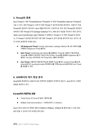 370│2013 기술백서 White Paper
5. Thread의 종류
Java Thread 는 데몬 Thread(Daemon Thread)와 비 데몬 Thread(Non-daemon Thread)로
나눌 수 있다. 데몬 Thread 는 다른 비 데몬 Thread 가 없다면 동작을 중지한다. 사용자가 직접
Thread 를 생성하지 않더라도 Java 애플리케이션이 기본적으로 여러 개의 Thread 를 생성한다.
대부분이 데몬 Thread 인데 Garbage Collection 이나, JMX 등의 작업을 처리하기 위한 것이다.
'static void main(String[] args)' Method 가 실행되는 Thread 는 비 데몬 Thread 로 생성되
고, 이 Thread 가 동작을 중지하면 다른 데몬 Thread 도 같이 동작을 중지하게 되는 것이다. 좀
더 자세히 분류하면 아래와 같다.
 VM Background Thread: Compile, Optimization, Garbage Collection 등 JVM 내부의 일을
수행하는 Background Thread 들이다.
 Main Thread: main(String[] args) Method 를 실행하는 Thread 로 사용자가 명시적으로
Thread 를 수행하지 않더라도 JVM 은 하나의 Main Thread 를 생성해서 Application 을 구
동한다. Hot Spot JVM 에서는 VM Thread 라는 이름이 부여된다.
 User Thread: 사용자에 의해 명시적으로 생성된 Thread 들이다. java.lang.Thread 를 상속
(extends)받거나, java.lang.Runnable 인터페이스를 구현(implements)함으로써 User Thread
를 생성할 수 있다.
6. JVM에서의 대기 현상 분석
Java/WAS 환경에서는 OWI 와 같은 체계적인 방법론이 존재하지 않는다. Java 에서는 다양한
방법을 제공하고 있다
6.1 Java에서 제공하는 방법
 Thread Dump, GC Dump 와 같은 기본적인 툴
 BCI(Byte Code Instrumentation) + JVMPI/JVMTI ( C Interface )
Java 5 에서 표준으로 채택된 JMX 의 Platform MXBean, JVMpi/ti 를 통해 얻을 수 있던 정보
쉽게 얻을 수 있지만 아직 부족한 면이 많다
 