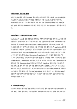 Part 2 APM │371
6.2 WAS에서 제공하는 방법
대부분의 WAS 들이 사용자 Request 를 효과적으로 처리하기 위해 Thread Pool, Connection
Pool, EJB Pool/Cache 와 같은 개념들을 구현했는데 이런 Pool/Cache 들에서 대기 현상
(Queuing)이 파악된다. 대부분의 WAS 가 이런 류의 성능 정보(Pool/Cache 등의 사용량)를
JMX API 를 통해 제공(Expose)하고 마음만 먹으면 자신만의 성능 Repository 를 만들 수도 있
다.
6.3 비효율 소스 튜닝에 따른 Side Effect
Application 이 Loop 를 돌면서 DML 을 수행하는 구조에서 해당 작업을 여러 Thread 가 동시에
수행한다고 할 때 Oracle 튜너가 이를 파악하고 모든 Application 을 Batch Execution 으로 변
환하게끔(즉, PreparedStatement.addBatch, executeBatch 를 사용하게끔) 유도를 하였
다. DB 와의 통신이 획기적으로 줄고 DB 작업 자체의 일 량도 줄어든다. 즉 Application 입장에
서 보면 Wait Time(DB I/O Time)이 줄어들기 때문에 당연히 사용자의 Response Time 은 감
소해야 한다. 하지만 결과는 Application 에서 극단적인 성능 저하가 발생하고 말았다. 그 이유
는 두 가지가 있다. 첫째는 Batch Execution 은 Application 에서 더 많은 메모리를 요구한
다. 이로 인해 Garbage Collection 이 왕성하게 발생한다. 두 번째는 Batch Execution 은 한번
의 Operation 에 Connection 을 보유하는 시간이 좀 더 길다. 따라서 더 많은 Connection 이 필
요하고 그 만큼 Connection Pool 이 금방 소진된다. 즉 Wait Time 을 줄이려는 시도가 다른
Side Effect 를 불러 오고 이로 인해 다른 종류의 Wait Time(GC Pause Time 과 Connection
Pool 대기 시간)이 증가한 경우이다. 동기화 메커니즘은 동시 세션/사용자/Thread 를 지원하는
시스템에서는 공통적으로 사용된다. WAS Application 에서는 수십 개 ~ 수백 개의 Thread 가
동일한 자원을 획득하기 위해 경쟁을 하는데 이 과정에서 동기화 문제가 발생하고 대기 현상
(Wait)도 발생할 수 있다.
7. Thread Dump
Java 에서 Thread 동기화 문제를 분석하는 가장 기본적인 툴로서 현재 사용 중인 Thread 의 상
태와 Stack Trace 를 출력하고 더불어 JVM 의 종류에 따라 더욱 풍부한 정보를 같이 제공한다.
 