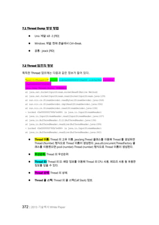 372│2013 기술백서 White Paper
7.1 Thread Dump 생성 방법
 Unix 계열: kill -3 [PID]
 Windows 계열: 현재 콘솔에서 Ctrl+Break.
 공통 : jstack [PID]
7.2 Thread 덤프의 정보
획득한 Thread 덤프에는 다음과 같은 정보가 들어 있다.
"pool-1-Thread-13" prio=6 tid=0x000000000729a000 nid=0x2fb4 runnable
[0x0000000007f0f000]
java.lang.Thread.State: RUNNABLE
at java.net.SocketInputStream.socketRead0(Native Method)
at java.net.SocketInputStream.read(SocketInputStream.java:129)
at sun.nio.cs.StreamDecoder.readBytes(StreamDecoder.java:264)
at sun.nio.cs.StreamDecoder.implRead(StreamDecoder.java:306)
at sun.nio.cs.StreamDecoder.read(StreamDecoder.java:158)
- Locked <0x0000000780b7e688> (a java.io.InputStreamReader)
at java.io.InputStreamReader.read(InputStreamReader.java:167)
at java.io.BufferedReader.fill(BufferedReader.java:136)
at java.io.BufferedReader.readLine(BufferedReader.java:299)
- Locked <0x0000000780b7e688> (a java.io.InputStreamReader)
at java.io.BufferedReader.readLine(BufferedReader.java:362)
 Thread 이름: Thread 의 고유 이름. java.lang.Thread 클래스를 이용해 Thread 를 생성하면
Thread-(Number) 형식으로 Thread 이름이 생성된다. java.util.concurrent.ThreadFactory 클
래스를 이용했으면 pool-(number)-Thread-(number) 형식으로 Thread 이름이 생성된다.
 우선순위: Thread 의 우선순위
 Thread ID: Thread 의 ID. 해당 정보를 이용해 Thread 의 CPU 사용, 메모리 사용 등 유용한
정보를 얻을 수 있다.
 Thread 상태: Thread 의 상태.
 Thread 콜 스택: Thread 의 콜 스택(Call Stack) 정보.
 