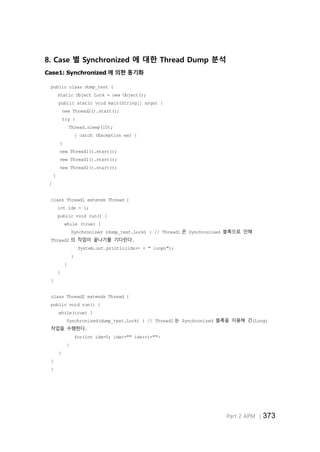 Part 2 APM │373
8. Case 별 Synchronized 에 대한 Thread Dump 분석
Case1: Synchronized 에 의한 동기화
public class dump_test {
static Object Lock = new Object();
public static void main(String[] args) {
new Thread2().start();
try {
Thread.sleep(10);
} catch (Exception ex) {
}
new Thread1().start();
new Thread1().start();
new Thread1().start();
}
}
class Thread1 extends Thread {
int idx = 1;
public void run() {
while (true) {
Synchronized (dump_test.Lock) { // Thread1 은 Synchronized 블록으로 인해
Thread2 의 작업이 끝나기를 기다린다.
System.out.println(idx++ + " loopn");
}
}
}
}
class Thread2 extends Thread {
public void run() {
while(true) {
Synchronized(dump_test.Lock) { // Thread2 는 Synchronized 블록을 이용해 긴(Long)
작업을 수행한다.
for(int idx=0; idx<="" idx++)="">
}
}
}
}
 