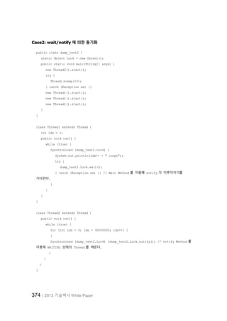 374│2013 기술백서 White Paper
Case2: wait/notify 에 의한 동기화
public class dump_test2 {
static Object Lock = new Object();
public static void main(String[] args) {
new Thread2().start();
try {
Thread.sleep(10);
} catch (Exception ex) {}
new Thread1().start();
new Thread1().start();
new Thread1().start();
}
}
class Thread1 extends Thread {
int idx = 1;
public void run() {
while (true) {
Synchronized (dump_test2.Lock) {
System.out.println(idx++ + " loopn");
try {
dump_test2.Lock.wait();
} catch (Exception ex) {} // Wait Method 를 이용해 notify 가 이루어지기를
기다린다.
}
}
}
}
class Thread2 extends Thread {
public void run() {
while (true) {
for (int idx = 0; idx < 90000000; idx++) {
}
Synchronized (dump_test2.Lock) {dump_test2.Lock.notify(); // notify Method 를
이용해 WAITING 상태의 Thread 를 깨운다.
}
}
}
}
 