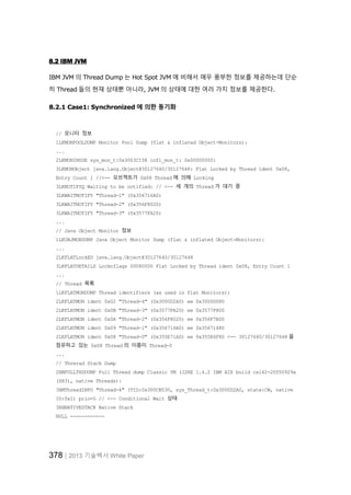 378│2013 기술백서 White Paper
8.2 IBM JVM
IBM JVM 의 Thread Dump 는 Hot Spot JVM 에 비해서 매우 풍부한 정보를 제공하는데 단순
히 Thread 들의 현재 상태뿐 아니라, JVM 의 상태에 대한 여러 가지 정보를 제공한다.
8.2.1 Case1: Synchronized 에 의한 동기화
// 모니터 정보
1LKMONPOOLDUMP Monitor Pool Dump (flat & inflated Object-Monitors):
...
2LKMONINUSE sys_mon_t:0x3003C158 infl_mon_t: 0x00000000:
3LKMONObject java.lang.Object@30127640/30127648: Flat Locked by Thread ident 0x08,
Entry Count 1 //<-- 오브젝트가 0x08 Thread 에 의해 Locking
3LKNOTIFYQ Waiting to be notified: // <-- 세 개의 Thread 가 대기 중
3LKWAITNOTIFY "Thread-1" (0x356716A0)
3LKWAITNOTIFY "Thread-2" (0x356F8020)
3LKWAITNOTIFY "Thread-3" (0x3577FA20)
...
// Java Object Monitor 정보
1LKOBJMONDUMP Java Object Monitor Dump (flat & inflated Object-Monitors):
...
2LKFLATLockED java.lang.Object@30127640/30127648
3LKFLATDETAILS Locknflags 00080000 Flat Locked by Thread ident 0x08, Entry Count 1
...
// Thread 목록
1LKFLATMONDUMP Thread identifiers (as used in flat Monitors):
2LKFLATMON ident 0x02 "Thread-4" (0x3000D2A0) ee 0x3000D080
2LKFLATMON ident 0x0B "Thread-3" (0x3577FA20) ee 0x3577F800
2LKFLATMON ident 0x0A "Thread-2" (0x356F8020) ee 0x356F7E00
2LKFLATMON ident 0x09 "Thread-1" (0x356716A0) ee 0x35671480
2LKFLATMON ident 0x08 "Thread-0" (0x355E71A0) ee 0x355E6F80 <-- 30127640/30127648 을
점유하고 있는 0x08 Thread 의 이름이 Thread-0
...
// Threrad Stack Dump
2XMFULLTHDDUMP Full Thread dump Classic VM (J2RE 1.4.2 IBM AIX build ca142-20050929a
(SR3), native Threads):
3XMThreadINFO "Thread-4" (TID:0x300CB530, sys_Thread_t:0x3000D2A0, state:CW, native
ID:0x1) prio=5 // <-- Conditional Wait 상태
3XHNATIVESTACK Native Stack
NULL ------------
 