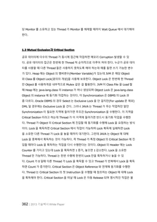 362│2013 기술백서 White Paper
당 Monitor 를 소유하고 있는 Thread 가 Monitor 를 해제할 때까지 Wait Queue 에서 대기해야
한다.
1.3 Mutual Exclusion과 Critical Section
공유 데이터에 다수의 Thread 가 동시에 접근해 작업하면 메모리 Corruption 발생할 수 있
다. 공유 데이터의 접근은 한번에 한 Thread 씩 순차적으로 이루어 져야 한다. 누군가 공유 데이
터를 사용할 때 다른 Thread 들은 사용하지 못하도록 해야 하는데 예를 들면 쓰기 가능한 변수
가 있다. Heap 에는 Object 의 멤버변수(Member Variable)가 있는데 JVM 은 해당 Object
와 Class 를 Object Lock(광의의 개념)을 사용해 보호한다. Object Lock 은 한번에 한 Thread
만 Object 를 사용하게끔 내부적으로 Mutex 같은 걸 활용한다. JVM 이 Class File 을 Load 할
때 Heap 에는 java.lang.class 의 instance 가 하나 생성되며 Object Lock 은 java.lang.class
Object 의 instance 에 동기화 작업하는 것이다. 이 Synchronization 은 DBMS 의 Lock 과
좀 다르다. Oracle DBMS 의 경우 Select 는 Exclusive Lock 을 안 걸지만(For update 문 제외)
DML 일 경우에는 Exclusive Lock 을 건다. 그러나 JAVA 는 Thread 가 무슨 작업하던 말던
Synchronization 이 필요한 지역에 들어가면 무조건 Synchronization 을 수행한다. 이 지역을
Critical Section 이라고 하는데 Thread 가 이 지역에 들어가면 반드시 동기화 작업을 수행한
다. Thread 가 Object 의 Critical Section 에 진입할 때 동기화를 수행해 Lock 을 요청하는 방식
이다. Lock 을 획득하면 Critical Section 에서 작업이 가능하며 Lock 획득에 실패하면 Lock
을 소유한 다른 Thread 가 Lock 을 놓을 때까지 대기한다. 그런데 JAVA 는 Object 에 대해
Lock 을 중복해서 획득하는 것이 가능하다. 즉 Thread 가 특정 Object 의 Critical Section 에 진
입할 때마다 Lock 을 획득하는 작업을 다시 수행한다는 것이다. Object 의 Header 에는 Lock
Counter 를 가지고 있는데 Lock 을 획득하면 1 증가, 놓으면 1 감소한다. Lock 을 소유한
Thread 만 가능하다. Thread 는 한번 수행에 한번의 Lock 만을 획득하거나 놓을 수 있
다. Count 가 0 일때 다른 Thread 가 Lock 을 획득할 수 있고 Thread 가 반복해서 Lock 을 획득
하면 Count 가 증가한다. Critical Section 은 Object Reference 와 연계해 동기화를 수행한
다. Thread 는 Critical Section 의 첫 Instruction 을 수행할 때 참조하는 Object 에 대해 Lock
을 획득해야 한다. Critical Section 을 떠날 때 Lock 은 자동 Release 되며 명시적인 작업은 불
 