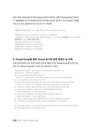 380│2013 기술백서 White Paper
아래 내용은 Wait/Notify 에 의한 Thread 동기화가 발생하는 상황의 Thread Dump 의 일부이
다. Wait/Notify 에 의한 Thread 동기화의 경우에는 Lock 을 점유하고 있는 Thread 의 정체를
바로 알 수 없다. (블로킹이 아닌 단순 대기이기 때문에)
...
1LKMONPOOLDUMP Monitor Pool Dump (flat & inflated Object-Monitors):
...
2LKMONINUSE sys_mon_t:0x3003C158 infl_mon_t: 0x3003BAC0:
3LKMONObject java.lang.Object@30138C58/30138C60: // <-- Object 에 대해 Waiting Thread 가
존재하지만 Locking 되어 있지는 않다!!!
3LKNOTIFYQ Waiting to be notified:
3LKWAITNOTIFY "Thread-3" (0x3577F5A0)
3LKWAITNOTIFY "Thread-1" (0x355E7C20)
3LKWAITNOTIFY "Thread-2" (0x356F7A20)
9. Thread Dump를 통한 Thread 동기화 문제 해결의 실 사례
실제 운영 환경에서 성능 문제가 발생한 경우에 추출한 것으로 Thread Dump 를 분석한 결과
많은 수의 Worker Thread 들이 다음과 같이 블로킹되어 있었다.
"http8080-Processor2" daemon prio=5 tid=0x042977b0 nid=0x9a6c in
Object.wait() [503f000..503fdb8]
at java.lang.Object.wait(Native Method)
- waiting on <0x17c3ca68> (a org.apache.commons.pool.impl.GenericObjectPool)
at java.lang.Object.wait(Object.java:429)
at org.apache.commons.pool.impl.GenericObjectPool.borrowObject(Unknown Source)
- Locked <0x17c3ca68> (a org.apache.commons.pool.impl.GenericObjectPool)
at org.apache.commons.dbcp.PoolingDriver.connect(PoolingDriver.java:146)
at java.sql.DriverManager.getConnection(DriverManager.java:512)
- Locked <0x507dbb58> (a java.lang.Class)
at java.sql.DriverManager.getConnection(DriverManager.java:193)
- Locked <0x507dbb58> (a java.lang.Class)
at org.jsn.jdf.db.commons.pool.DBManager.getConnection(DBManager.java:40)
at org.apache.jsp.managerInfo_jsp._jspService(managerInfo_jsp.java:71)
...
at org.apache.tomcat.util.Threads.ThreadPool$ControlRunnable.run(ThreadPool.java:683)
at java.lang.Thread.run(Thread.java:534)
 