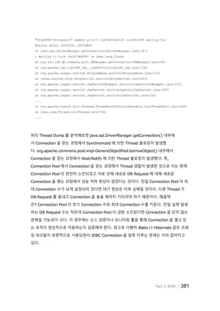 Part 2 APM │381
"http8080-Processor1" daemon prio=5 tid=0x043a4120 nid=0x76f8 waiting for
Monitor Entry [4fff000..4fffdb8]
at java.sql.DriverManager.getConnection(DriverManager.java:187)
- waiting to Lock <0x507dbb58> (a java.lang.Class)
at org.jsn.jdf.db.commons.pool.DBManager.getConnection(DBManager.java:40)
at org.apache.jsp.loginOK_jsp._jspService(loginOK_jsp.java:130)
at org.apache.jasper.runtime.HttpJspBase.service(HttpJspBase.java:137)
at javax.servlet.http.HttpServlet.service(HttpServlet.java:853)
at org.apache.jasper.servlet.JspServletWrapper.service(JspServletWrapper.java:210)
at org.apache.jasper.servlet.JspServlet.serviceJspFile(JspServlet.java:295)
at org.apache.jasper.servlet.JspServlet.service(JspServlet.java:241)
...
at org.apache.tomcat.util.Threads.ThreadPool$ControlRunnable.run(ThreadPool.java:683)
at java.lang.Thread.run(Thread.java:534)
...
위의 Thread Dump 를 분석해보면 java.sql.DriverManager.getConnection() 내부에
서 Connection 을 얻는 과정에서 Synchronized 에 의한 Thread 블로킹이 발생했
다. org.apache.commons.pool.impl.GenericObjectPool.borrowObject() 내부에서
Connection 을 얻는 과정에서 Wait/Notify 에 의한 Thread 블로킹이 발생했다. 즉,
Connection Pool 에서 Connection 을 얻는 과정에서 Thread 경합이 발생한 것으로 이는 현재
Connection Pool 의 완전히 소진되었고 이로 인해 새로운 DB Request 에 대해 새로운
Connection 을 맺는 과정에서 성능 저하 현상이 생겼다는 것이다. 만일 Connection Pool 의 최
대 Connection 수가 낮게 설정되어 있다면 대기 현상은 더욱 심해질 것이다. 다른 Thread 가
DB Request 를 끝내고 Connection 을 놓을 때까지 기다려야 하기 때문이다. 해결책
은? Connection Pool 의 초기 Connection 수와 최대 Connection 수를 키운다. 만일 실제 발생
하는 DB Request 수는 작은데 Connection Pool 이 금방 소진된다면 Connection 을 닫지 않는
문제일 가능성이 크다. 이 경우에는 소스 검증이나 모니터링 툴을 통해 Connection 을 열고 닫
는 로직이 정상적으로 작동하는지 검증해야 한다. 참고로 다행히 iBatis 나 Hibernate 같은 프레
임 워크들이 보편적으로 사용되면서 JDBC Connection 을 잘못 다루는 문제는 거의 없어지고
있다.
 