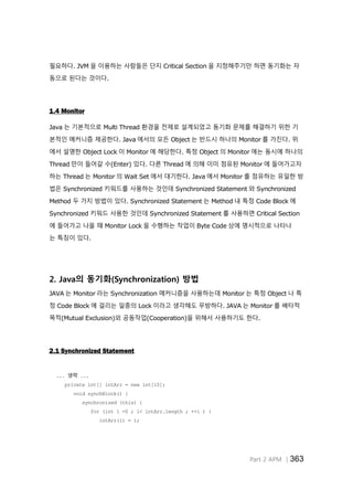 Part 2 APM │363
필요하다. JVM 을 이용하는 사람들은 단지 Critical Section 을 지정해주기만 하면 동기화는 자
동으로 된다는 것이다.
1.4 Monitor
Java 는 기본적으로 Multi Thread 환경을 전제로 설계되었고 동기화 문제를 해결하기 위한 기
본적인 메커니즘 제공한다. Java 에서의 모든 Object 는 반드시 하나의 Monitor 를 가진다. 위
에서 설명한 Object Lock 이 Monitor 에 해당한다. 특정 Object 의 Monitor 에는 동시에 하나의
Thread 만이 들어갈 수(Enter) 있다. 다른 Thread 에 의해 이미 점유된 Monitor 에 들어가고자
하는 Thread 는 Monitor 의 Wait Set 에서 대기한다. Java 에서 Monitor 를 점유하는 유일한 방
법은 Synchronized 키워드를 사용하는 것인데 Synchronized Statement 와 Synchronized
Method 두 가지 방법이 있다. Synchronized Statement 는 Method 내 특정 Code Block 에
Synchronized 키워드 사용한 것인데 Synchronized Statement 를 사용하면 Critical Section
에 들어가고 나올 때 Monitor Lock 을 수행하는 작업이 Byte Code 상에 명시적으로 나타나
는 특징이 있다.
2. Java의 동기화(Synchronization) 방법
JAVA 는 Monitor 라는 Synchronization 메커니즘을 사용하는데 Monitor 는 특정 Object 나 특
정 Code Block 에 걸리는 일종의 Lock 이라고 생각해도 무방하다. JAVA 는 Monitor 를 배타적
목적(Mutual Exclusion)외 공동작업(Cooperation)을 위해서 사용하기도 한다.
2.1 Synchronized Statement
... 생략 ...
private int[] intArr = new int[10];
void synchBlock() {
synchronized (this) {
for (int i =0 ; i< intArr.length ; ++i ) {
intArr(i) = i;
 