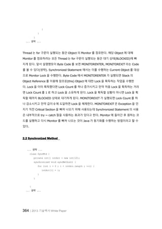 364│2013 기술백서 White Paper
}
}
}
... 생략 ...
Thread 는 for 구문이 실행되는 동안 Object 의 Monitor 를 점유한다. 해당 Object 에 대해
Monitor 를 점유하려는 모든 Thread 는 for 구문이 실행되는 동안 대기 상태(BLOCKED)에 빠
지게 된다. 앞서 설명했듯이 Byte Code 를 보면 MONITORENTER, MONITOREXIT 라는 Code
를 볼 수 있다(생략). Synchronized Statement 에서는 이를 수행하는 Current Object 를 대상
으로 Monitor Lock 을 수행한다. Byte Code 에서 MONITORENTER 가 실행되면 Stack 의
Object Reference 를 이용해 참조된(this) Object 에 대한 Lock 을 획득하는 작업을 수행한
다. Lock 을 이미 획득했다면 Lock Count 를 하나 증가시키고 만약 처음 Lock 을 획득하는 거라
면 Lock Count 를 1 로 하고 Lock 을 소유하게 된다. Lock 을 획득할 상황이 아니면 Lock 을 획
득할 때까지 BLOCKED 상태로 대기하게 된다. MONITOREXIT 가 실행되면 Lock Count 를 하
나 감소시키고 만약 값이 0 에 도달하면 Lock 을 해제한다. MONITOREXIT 은 Exception 을 던
지기 직전 Critical Section 을 빠져 나오기 위해 사용되는데 Synchronized Statement 의 사용
은 내부적으로 try ~ catch 절을 사용하는 효과가 있다고 한다. Monitor 에 들어간 후 원하는 코
드를 실행하고 다시 Monitor 를 빠져 나오는 것이 Java 가 동기화를 수행하는 방법이라고 할 수
있다.
2.2 Synchronized Method
... 생략 ...
class SyncMtd {
private int[] intArr = new int[10];
synchronized void syncMethod() {
for (int i = 0 ; i < intArr.length ; ++i) {
intArr[i] = i;
}
}
}
... 생략 ...
 