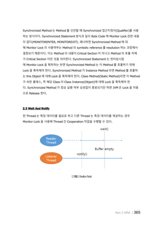 Part 2 APM │365
Synchronized Method 는 Method 를 선언할 때 Synchronized 접근지정자(Qualifier)를 사용
하는 방식이다. Synchronized Statement 방식과 달리 Byte Code 에 Monitor Lock 관련 내용
이 없다(MONITORENTER, MONITOREXIT). 왜냐하면 Synchronized Method 에 대
해 Monitor Lock 의 사용여부는 Method 의 symbolic reference 를 resolution 하는 과정에서
결정되기 때문이다. 이는 Method 의 내용이 Critical Section 이 아니고 Method 의 호출 자체
가 Critical Section 이란 것을 의미한다. Synchronized Statement 는 런타임시점
에 Monitor Lock 을 획득하는 반면 Synchronized Method 는 이 Method 를 호출하기 위해
Lock 을 획득해야 한다. Synchronized Method 가 Instance Method 라면 Method 를 호출하
는 this Object 에 대해 Lock 을 획득해야 한다. Class Method(Static Method)라면 이 Method
가 속한 클래스, 즉 해당 Class 의 Class Instance(Object)에 대해 Lock 을 획득해야 한
다. Synchronized Method 가 정상 실행 여부 상관없이 종료되기만 하면 JVM 은 Lock 을 자동
으로 Release 한다.
2.3 Wait And Notify
한 Thread 는 특정 데이터를 필요로 하고 다른 Thread 는 특정 데이터를 제공하는 경우
Monitor Lock 을 사용해 Thread 간 Cooperation 작업을 수행할 수 있다.
[그림1] Buffer Field
 