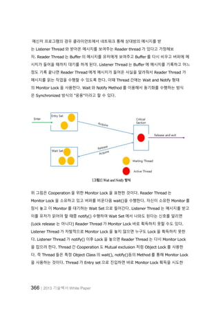 366│2013 기술백서 White Paper
메신저 프로그램의 경우 클라이언트에서 네트워크 통해 상대방의 메시지를 받
는 Listener Thread 와 받아온 메시지를 보여주는 Reader thread 가 있다고 가정해보
자. Reader Thread 는 Buffer 의 메시지를 유저에게 보여주고 Buffer 를 다시 비우고 버퍼에 메
시지가 들어올 때까지 대기를 하게 된다. Listener Thread 는 Buffer 에 메시지를 기록하고 어느
정도 기록 끝나면 Reader Thread 에게 메시지가 들어온 사실을 알려줘서 Reader Thread 가
메시지를 읽는 작업을 수행할 수 있도록 한다. 이때 Thread 간에는 Wait and Notify 형태
의 Monitor Lock 을 사용한다. Wait 와 Notify Method 를 이용해서 동기화를 수행하는 방식
은 Synchronized 방식의 "응용"이라고 할 수 있다.
[그림2] Wait and Notify 방식
위 그림은 Cooperation 을 위한 Monitor Lock 을 표현한 것이다. Reader Thread 는
Monitor Lock 을 소유하고 있고 버퍼를 비운다음 wait()을 수행한다. 자신이 소유한 Monitor 를
잠시 놓고 이 Monitor 를 대기하는 Wait Set 으로 들어간다. Listener Thread 는 메시지를 받고
이를 유저가 읽어야 할 때쯤 notify() 수행하여 Wait Set 에서 나와도 된다는 신호를 알리면
(Lock release 는 아니다) Reader Thread 가 Monitor Lock 바로 획득하지 못할 수도 있다.
Listener Thread 가 자발적으로 Monitor Lock 을 놓지 않으면 누구도 Lock 을 획득하지 못한
다. Listener Thread 가 notify() 이후 Lock 을 놓으면 Reader Thread 는 다시 Monitor Lock
을 잡으려 한다. Thread 간 Cooperation 도 Mutual exclusion 처럼 Object Lock 를 사용한
다. 즉 Thread 들은 특정 Object Class 의 wait(), notify()등의 Method 를 통해 Monitor Lock
을 사용하는 것이다. Thread 가 Entry set 으로 진입하면 바로 Monitor Lock 획득을 시도한
 
