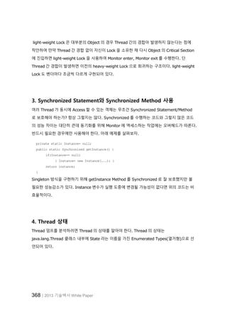 368│2013 기술백서 White Paper
light-weight Lock 은 대부분의 Object 의 경우 Thread 간의 경합아 발생하지 않는다는 점에
착안하여 만약 Thread 간 경합 없이 자신이 Lock 을 소유한 채 다시 Object 의 Critical Section
에 진입하면 light-weight Lock 을 사용하여 Monitor enter, Monitor exit 를 수행한다. 단
Thread 간 경합이 발생하면 이전의 heavy-weight Lock 으로 회귀하는 구조이다. light-weight
Lock 도 벤더마다 조금씩 다르게 구현되어 있다.
3. Synchronized Statement와 Synchronized Method 사용
여러 Thread 가 동시에 Access 할 수 있는 객체는 무조건 Synchronized Statement/Method
로 보호해야 하는가? 항상 그렇지는 않다. Synchronized 를 수행하는 코드와 그렇지 않은 코드
의 성능 차이는 대단히 큰데 동기화를 위해 Monitor 에 액세스하는 작업에는 오버헤드가 따른다.
반드시 필요한 경우에만 사용해야 한다. 아래 예제를 살펴보자.
private static Instance= null;
public static Synchronized getInstance() {
if(Instance== null)
{ Instance= new Instance(...); }
return instance;
}
Singleton 방식을 구현하기 위해 getInstance Method 를 Synchronized 로 잘 보호했지만 불
필요한 성능감소가 있다. Instance 변수가 실행 도중에 변경될 가능성이 없다면 위의 코드는 비
효율적이다.
4. Thread 상태
Thread 덤프를 분석하려면 Thread 의 상태를 알아야 한다. Thread 의 상태는
java.lang.Thread 클래스 내부에 State 라는 이름을 가진 Enumerated Types(열거형)으로 선
언되어 있다.
 