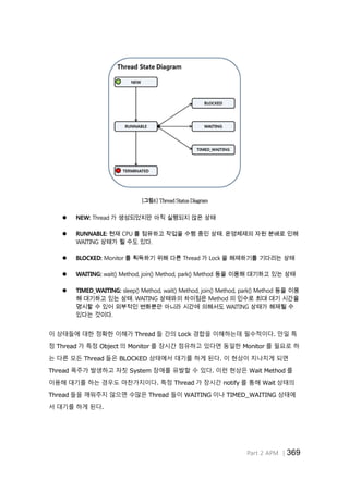 Part 2 APM │369
[그림4] Thread Status Diagram
 NEW: Thread 가 생성되었지만 아직 실행되지 않은 상태
 RUNNABLE: 현재 CPU 를 점유하고 작업을 수행 중인 상태. 운영체제의 자원 분배로 인해
WAITING 상태가 될 수도 있다.
 BLOCKED: Monitor 를 획득하기 위해 다른 Thread 가 Lock 을 해제하기를 기다리는 상태
 WAITING: wait() Method, join() Method, park() Method 등을 이용해 대기하고 있는 상태
 TIMED_WAITING: sleep() Method, wait() Method, join() Method, park() Method 등을 이용
해 대기하고 있는 상태. WAITING 상태와의 차이점은 Method 의 인수로 최대 대기 시간을
명시할 수 있어 외부적인 변화뿐만 아니라 시간에 의해서도 WAITING 상태가 해제될 수
있다는 것이다.
이 상태들에 대한 정확한 이해가 Thread 들 간의 Lock 경합을 이해하는데 필수적이다. 만일 특
정 Thread 가 특정 Object 의 Monitor 를 장시간 점유하고 있다면 동일한 Monitor 를 필요로 하
는 다른 모든 Thread 들은 BLOCKED 상태에서 대기를 하게 된다. 이 현상이 지나치게 되면
Thread 폭주가 발생하고 자칫 System 장애를 유발할 수 있다. 이런 현상은 Wait Method 를
이용해 대기를 하는 경우도 마찬가지이다. 특정 Thread 가 장시간 notify 를 통해 Wait 상태의
Thread 들을 깨워주지 않으면 수많은 Thread 들이 WAITING 이나 TIMED_WAITING 상태에
서 대기를 하게 된다.
 