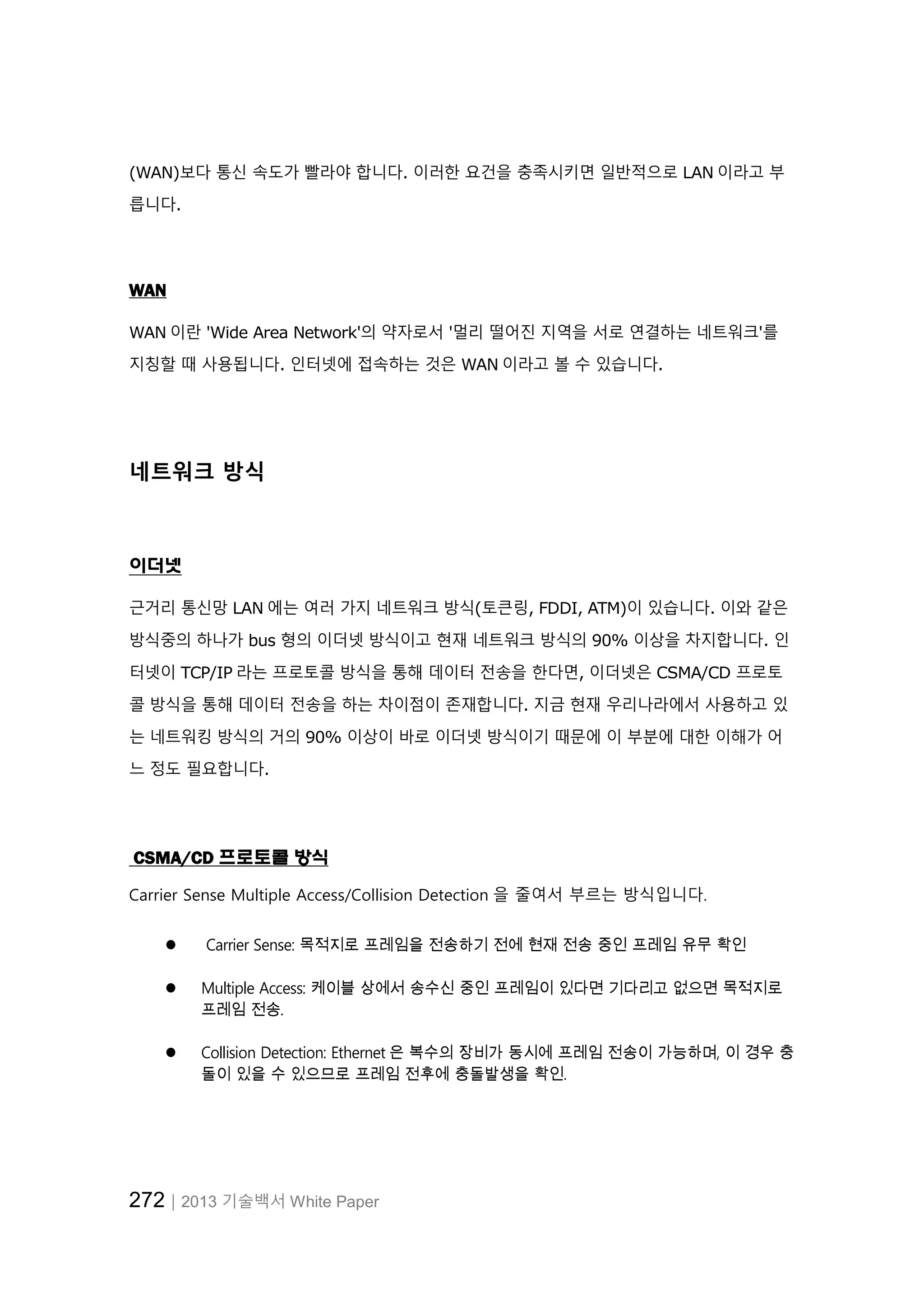 272│2013 기술백서 White Paper
(WAN)보다 통신 속도가 빨라야 합니다. 이러한 요건을 충족시키면 일반적으로 LAN 이라고 부
릅니다.
WAN
WAN 이란 'Wide Area Network'의 약자로서 '멀리 떨어진 지역을 서로 연결하는 네트워크'를
지칭할 때 사용됩니다. 인터넷에 접속하는 것은 WAN 이라고 볼 수 있습니다.
네트워크 방식
이더넷
근거리 통신망 LAN 에는 여러 가지 네트워크 방식(토큰링, FDDI, ATM)이 있습니다. 이와 같은
방식중의 하나가 bus 형의 이더넷 방식이고 현재 네트워크 방식의 90% 이상을 차지합니다. 인
터넷이 TCP/IP 라는 프로토콜 방식을 통해 데이터 전송을 한다면, 이더넷은 CSMA/CD 프로토
콜 방식을 통해 데이터 전송을 하는 차이점이 존재합니다. 지금 현재 우리나라에서 사용하고 있
는 네트워킹 방식의 거의 90% 이상이 바로 이더넷 방식이기 때문에 이 부분에 대한 이해가 어
느 정도 필요합니다.
CSMA/CD 프로토콜 방식
Carrier Sense Multiple Access/Collision Detection 을 줄여서 부르는 방식입니다.
 Carrier Sense: 목적지로 프레임을 전송하기 전에 현재 전송 중인 프레임 유무 확인
 Multiple Access: 케이블 상에서 송수신 중인 프레임이 있다면 기다리고 없으면 목적지로
프레임 전송.
 Collision Detection: Ethernet 은 복수의 장비가 동시에 프레임 전송이 가능하며, 이 경우 충
돌이 있을 수 있으므로 프레임 전후에 충돌발생을 확인.
 