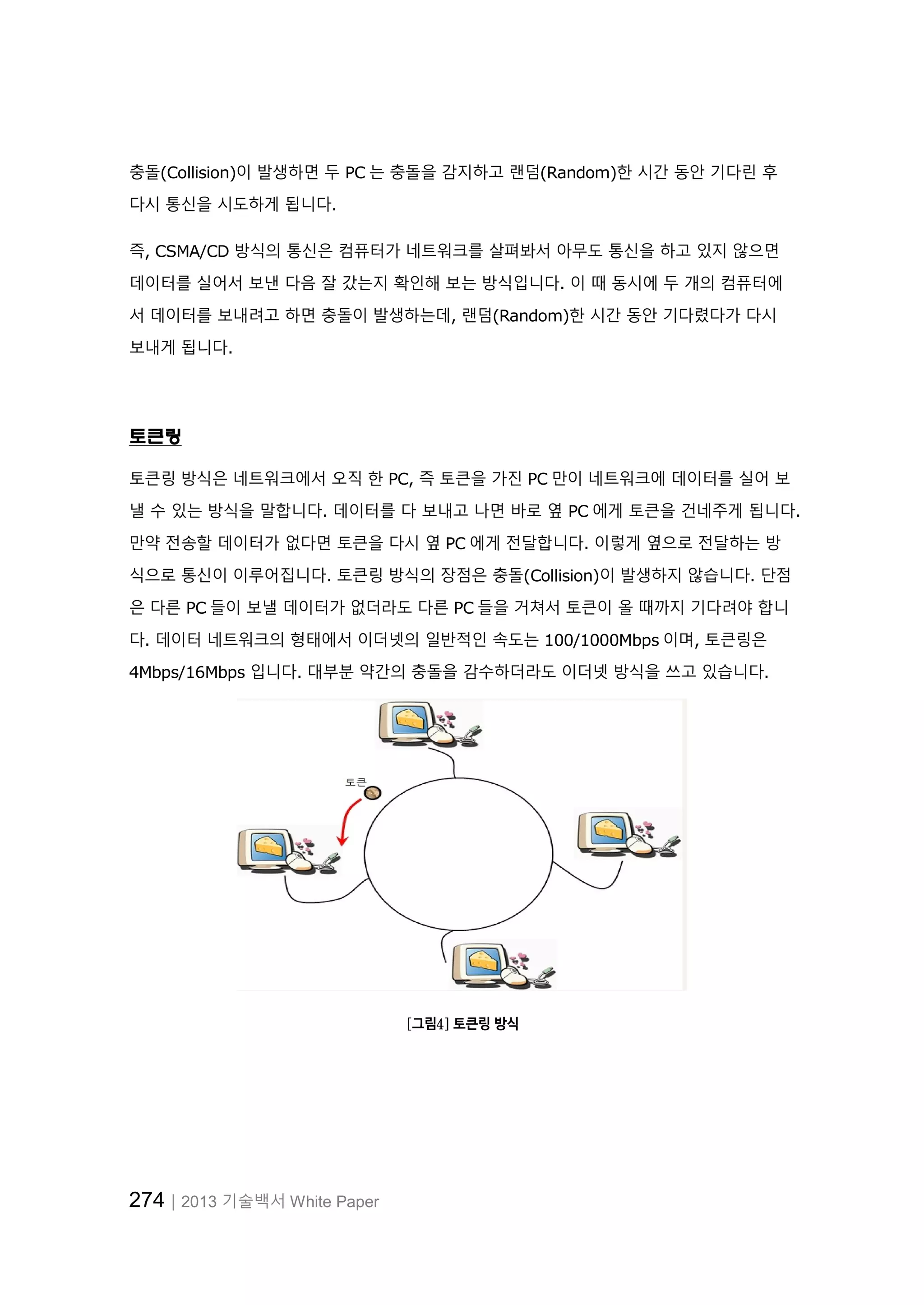 274│2013 기술백서 White Paper
충돌(Collision)이 발생하면 두 PC 는 충돌을 감지하고 랜덤(Random)한 시간 동안 기다린 후
다시 통신을 시도하게 됩니다.
즉, CSMA/CD 방식의 통신은 컴퓨터가 네트워크를 살펴봐서 아무도 통신을 하고 있지 않으면
데이터를 실어서 보낸 다음 잘 갔는지 확인해 보는 방식입니다. 이 때 동시에 두 개의 컴퓨터에
서 데이터를 보내려고 하면 충돌이 발생하는데, 랜덤(Random)한 시간 동안 기다렸다가 다시
보내게 됩니다.
토큰링
토큰링 방식은 네트워크에서 오직 한 PC, 즉 토큰을 가진 PC 만이 네트워크에 데이터를 실어 보
낼 수 있는 방식을 말합니다. 데이터를 다 보내고 나면 바로 옆 PC 에게 토큰을 건네주게 됩니다.
만약 전송할 데이터가 없다면 토큰을 다시 옆 PC 에게 전달합니다. 이렇게 옆으로 전달하는 방
식으로 통신이 이루어집니다. 토큰링 방식의 장점은 충돌(Collision)이 발생하지 않습니다. 단점
은 다른 PC 들이 보낼 데이터가 없더라도 다른 PC 들을 거쳐서 토큰이 올 때까지 기다려야 합니
다. 데이터 네트워크의 형태에서 이더넷의 일반적인 속도는 100/1000Mbps 이며, 토큰링은
4Mbps/16Mbps 입니다. 대부분 약간의 충돌을 감수하더라도 이더넷 방식을 쓰고 있습니다.
[그림4] 토큰링 방식
 