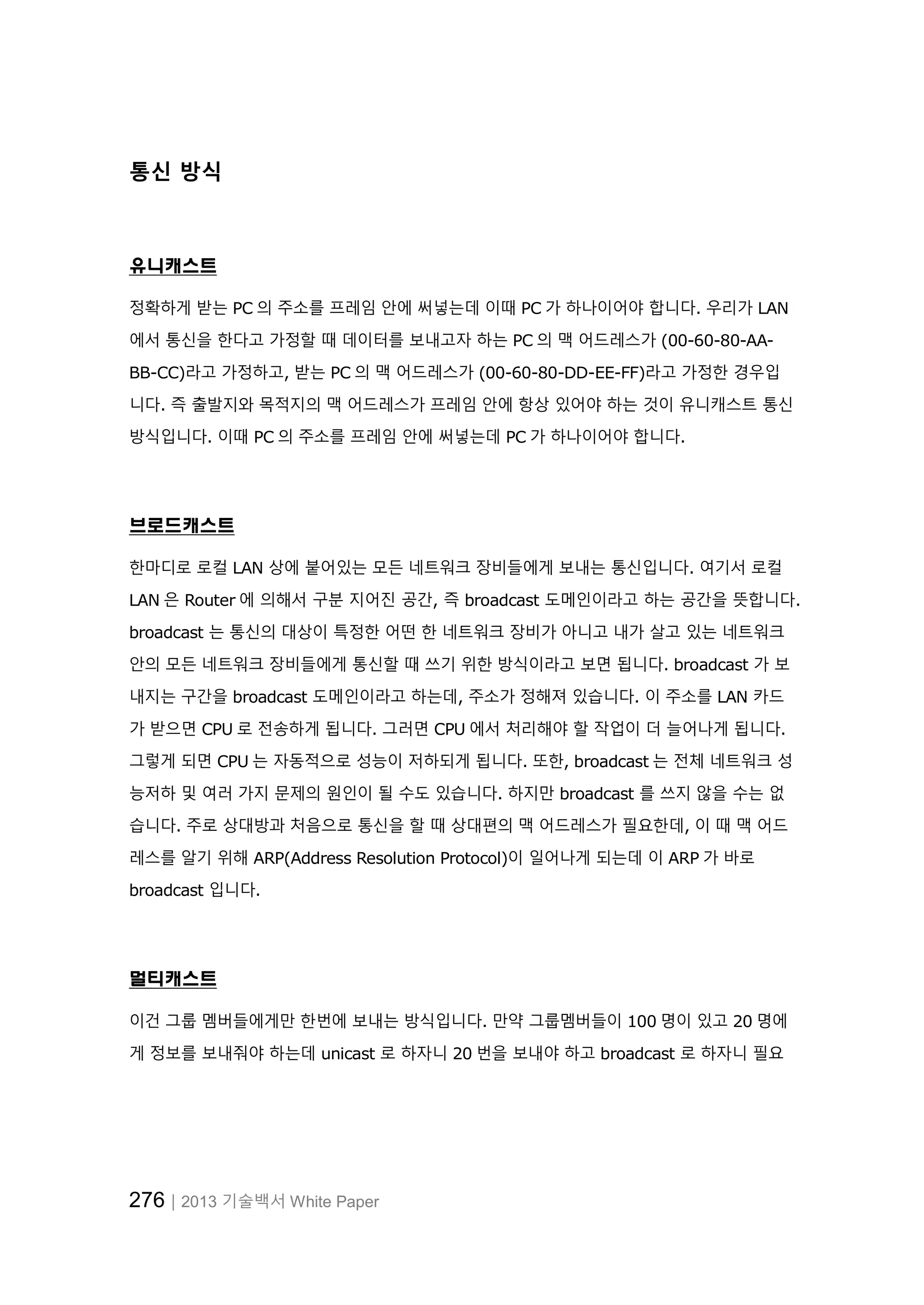 276│2013 기술백서 White Paper
통신 방식
유니캐스트
정확하게 받는 PC 의 주소를 프레임 안에 써넣는데 이때 PC 가 하나이어야 합니다. 우리가 LAN
에서 통신을 한다고 가정할 때 데이터를 보내고자 하는 PC 의 맥 어드레스가 (00-60-80-AA-
BB-CC)라고 가정하고, 받는 PC 의 맥 어드레스가 (00-60-80-DD-EE-FF)라고 가정한 경우입
니다. 즉 출발지와 목적지의 맥 어드레스가 프레임 안에 항상 있어야 하는 것이 유니캐스트 통신
방식입니다. 이때 PC 의 주소를 프레임 안에 써넣는데 PC 가 하나이어야 합니다.
브로드캐스트
한마디로 로컬 LAN 상에 붙어있는 모든 네트워크 장비들에게 보내는 통신입니다. 여기서 로컬
LAN 은 Router 에 의해서 구분 지어진 공간, 즉 broadcast 도메인이라고 하는 공간을 뜻합니다.
broadcast 는 통신의 대상이 특정한 어떤 한 네트워크 장비가 아니고 내가 살고 있는 네트워크
안의 모든 네트워크 장비들에게 통신할 때 쓰기 위한 방식이라고 보면 됩니다. broadcast 가 보
내지는 구간을 broadcast 도메인이라고 하는데, 주소가 정해져 있습니다. 이 주소를 LAN 카드
가 받으면 CPU 로 전송하게 됩니다. 그러면 CPU 에서 처리해야 할 작업이 더 늘어나게 됩니다.
그렇게 되면 CPU 는 자동적으로 성능이 저하되게 됩니다. 또한, broadcast 는 전체 네트워크 성
능저하 및 여러 가지 문제의 원인이 될 수도 있습니다. 하지만 broadcast 를 쓰지 않을 수는 없
습니다. 주로 상대방과 처음으로 통신을 할 때 상대편의 맥 어드레스가 필요한데, 이 때 맥 어드
레스를 알기 위해 ARP(Address Resolution Protocol)이 일어나게 되는데 이 ARP 가 바로
broadcast 입니다.
멀티캐스트
이건 그룹 멤버들에게만 한번에 보내는 방식입니다. 만약 그룹멤버들이 100 명이 있고 20 명에
게 정보를 보내줘야 하는데 unicast 로 하자니 20 번을 보내야 하고 broadcast 로 하자니 필요
 