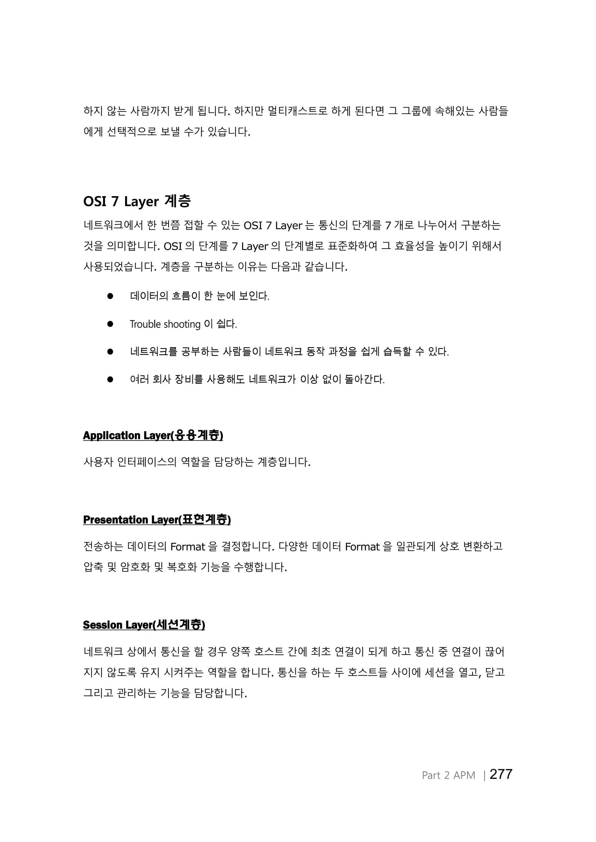 Part 2 APM │277
하지 않는 사람까지 받게 됩니다. 하지만 멀티캐스트로 하게 된다면 그 그룹에 속해있는 사람들
에게 선택적으로 보낼 수가 있습니다.
OSI 7 Layer 계층
네트워크에서 한 번쯤 접할 수 있는 OSI 7 Layer 는 통신의 단계를 7 개로 나누어서 구분하는
것을 의미합니다. OSI 의 단계를 7 Layer 의 단계별로 표준화하여 그 효율성을 높이기 위해서
사용되었습니다. 계층을 구분하는 이유는 다음과 같습니다.
 데이터의 흐름이 한 눈에 보인다.
 Trouble shooting 이 쉽다.
 네트워크를 공부하는 사람들이 네트워크 동작 과정을 쉽게 습득할 수 있다.
 여러 회사 장비를 사용해도 네트워크가 이상 없이 돌아간다.
Application Layer(응용계층)
사용자 인터페이스의 역할을 담당하는 계층입니다.
Presentation Layer(표현계층)
전송하는 데이터의 Format 을 결정합니다. 다양한 데이터 Format 을 일관되게 상호 변환하고
압축 및 암호화 및 복호화 기능을 수행합니다.
Session Layer(세션계층)
네트워크 상에서 통신을 할 경우 양쪽 호스트 간에 최초 연결이 되게 하고 통신 중 연결이 끊어
지지 않도록 유지 시켜주는 역할을 합니다. 통신을 하는 두 호스트들 사이에 세션을 열고, 닫고
그리고 관리하는 기능을 담당합니다.
 