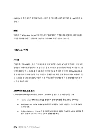 272│2013 기술백서 White Paper
(WAN)보다 통신 속도가 빨라야 합니다. 이러한 요건을 충족시키면 일반적으로 LAN 이라고 부
릅니다.
WAN
WAN 이란 'Wide Area Network'의 약자로서 '멀리 떨어진 지역을 서로 연결하는 네트워크'를
지칭할 때 사용됩니다. 인터넷에 접속하는 것은 WAN 이라고 볼 수 있습니다.
네트워크 방식
이더넷
근거리 통신망 LAN 에는 여러 가지 네트워크 방식(토큰링, FDDI, ATM)이 있습니다. 이와 같은
방식중의 하나가 bus 형의 이더넷 방식이고 현재 네트워크 방식의 90% 이상을 차지합니다. 인
터넷이 TCP/IP 라는 프로토콜 방식을 통해 데이터 전송을 한다면, 이더넷은 CSMA/CD 프로토
콜 방식을 통해 데이터 전송을 하는 차이점이 존재합니다. 지금 현재 우리나라에서 사용하고 있
는 네트워킹 방식의 거의 90% 이상이 바로 이더넷 방식이기 때문에 이 부분에 대한 이해가 어
느 정도 필요합니다.
CSMA/CD 프로토콜 방식
Carrier Sense Multiple Access/Collision Detection 을 줄여서 부르는 방식입니다.
 Carrier Sense: 목적지로 프레임을 전송하기 전에 현재 전송 중인 프레임 유무 확인
 Multiple Access: 케이블 상에서 송수신 중인 프레임이 있다면 기다리고 없으면 목적지로
프레임 전송.
 Collision Detection: Ethernet 은 복수의 장비가 동시에 프레임 전송이 가능하며, 이 경우 충
돌이 있을 수 있으므로 프레임 전후에 충돌발생을 확인.
 