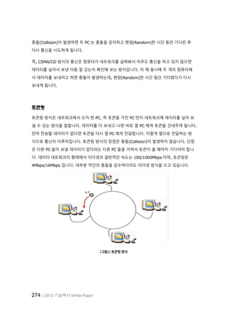 274│2013 기술백서 White Paper
충돌(Collision)이 발생하면 두 PC 는 충돌을 감지하고 랜덤(Random)한 시간 동안 기다린 후
다시 통신을 시도하게 됩니다.
즉, CSMA/CD 방식의 통신은 컴퓨터가 네트워크를 살펴봐서 아무도 통신을 하고 있지 않으면
데이터를 실어서 보낸 다음 잘 갔는지 확인해 보는 방식입니다. 이 때 동시에 두 개의 컴퓨터에
서 데이터를 보내려고 하면 충돌이 발생하는데, 랜덤(Random)한 시간 동안 기다렸다가 다시
보내게 됩니다.
토큰링
토큰링 방식은 네트워크에서 오직 한 PC, 즉 토큰을 가진 PC 만이 네트워크에 데이터를 실어 보
낼 수 있는 방식을 말합니다. 데이터를 다 보내고 나면 바로 옆 PC 에게 토큰을 건네주게 됩니다.
만약 전송할 데이터가 없다면 토큰을 다시 옆 PC 에게 전달합니다. 이렇게 옆으로 전달하는 방
식으로 통신이 이루어집니다. 토큰링 방식의 장점은 충돌(Collision)이 발생하지 않습니다. 단점
은 다른 PC 들이 보낼 데이터가 없더라도 다른 PC 들을 거쳐서 토큰이 올 때까지 기다려야 합니
다. 데이터 네트워크의 형태에서 이더넷의 일반적인 속도는 100/1000Mbps 이며, 토큰링은
4Mbps/16Mbps 입니다. 대부분 약간의 충돌을 감수하더라도 이더넷 방식을 쓰고 있습니다.
[그림4] 토큰링 방식
 