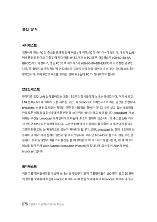 276│2013 기술백서 White Paper
통신 방식
유니캐스트
정확하게 받는 PC 의 주소를 프레임 안에 써넣는데 이때 PC 가 하나이어야 합니다. 우리가 LAN
에서 통신을 한다고 가정할 때 데이터를 보내고자 하는 PC 의 맥 어드레스가 (00-60-80-AA-
BB-CC)라고 가정하고, 받는 PC 의 맥 어드레스가 (00-60-80-DD-EE-FF)라고 가정한 경우입
니다. 즉 출발지와 목적지의 맥 어드레스가 프레임 안에 항상 있어야 하는 것이 유니캐스트 통신
방식입니다. 이때 PC 의 주소를 프레임 안에 써넣는데 PC 가 하나이어야 합니다.
브로드캐스트
한마디로 로컬 LAN 상에 붙어있는 모든 네트워크 장비들에게 보내는 통신입니다. 여기서 로컬
LAN 은 Router 에 의해서 구분 지어진 공간, 즉 broadcast 도메인이라고 하는 공간을 뜻합니다.
broadcast 는 통신의 대상이 특정한 어떤 한 네트워크 장비가 아니고 내가 살고 있는 네트워크
안의 모든 네트워크 장비들에게 통신할 때 쓰기 위한 방식이라고 보면 됩니다. broadcast 가 보
내지는 구간을 broadcast 도메인이라고 하는데, 주소가 정해져 있습니다. 이 주소를 LAN 카드
가 받으면 CPU 로 전송하게 됩니다. 그러면 CPU 에서 처리해야 할 작업이 더 늘어나게 됩니다.
그렇게 되면 CPU 는 자동적으로 성능이 저하되게 됩니다. 또한, broadcast 는 전체 네트워크 성
능저하 및 여러 가지 문제의 원인이 될 수도 있습니다. 하지만 broadcast 를 쓰지 않을 수는 없
습니다. 주로 상대방과 처음으로 통신을 할 때 상대편의 맥 어드레스가 필요한데, 이 때 맥 어드
레스를 알기 위해 ARP(Address Resolution Protocol)이 일어나게 되는데 이 ARP 가 바로
broadcast 입니다.
멀티캐스트
이건 그룹 멤버들에게만 한번에 보내는 방식입니다. 만약 그룹멤버들이 100 명이 있고 20 명에
게 정보를 보내줘야 하는데 unicast 로 하자니 20 번을 보내야 하고 broadcast 로 하자니 필요
 