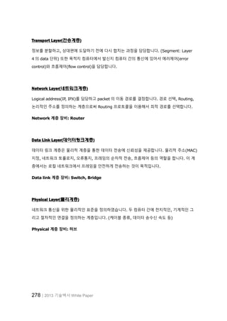 278│2013 기술백서 White Paper
Transport Layer(전송계층)
정보를 분할하고, 상대편에 도달하기 전에 다시 합치는 과정을 담당합니다. (Segment: Layer
4 의 data 단위) 또한 목적지 컴퓨터에서 발신지 컴퓨터 간의 통신에 있어서 에러제어(error
control)와 흐름제어(flow control)을 담당합니다.
Network Layer(네트워크계층)
Logical address(IP, IPX)를 담당하고 packet 의 이동 경로를 결정합니다. 경로 선택, Routing,
논리적인 주소를 정의하는 계층으로써 Routing 프로토콜을 이용해서 최적 경로를 선택합니다.
Network 계층 장비: Router
Data Link Layer(데이터링크계층)
데이터 링크 계층은 물리적 계층을 통한 데이터 전송에 신뢰성을 제공합니다. 물리적 주소(MAC)
지정, 네트워크 토폴로지, 오류통지, 프레임의 순차적 전송, 흐름제어 등의 역할을 합니다. 이 계
층에서는 로컬 네트워크에서 프레임을 안전하게 전송하는 것이 목적입니다.
Data link 계층 장비: Switch, Bridge
Physical Layer(물리계층)
네트워크 통신을 위한 물리적인 표준을 정의하였습니다. 두 컴퓨터 간에 전지적인, 기계적인 그
리고 절차적인 연결을 정의하는 계층입니다. (케이블 종류, 데이터 송수신 속도 등)
Physical 계층 장비: 허브
 
