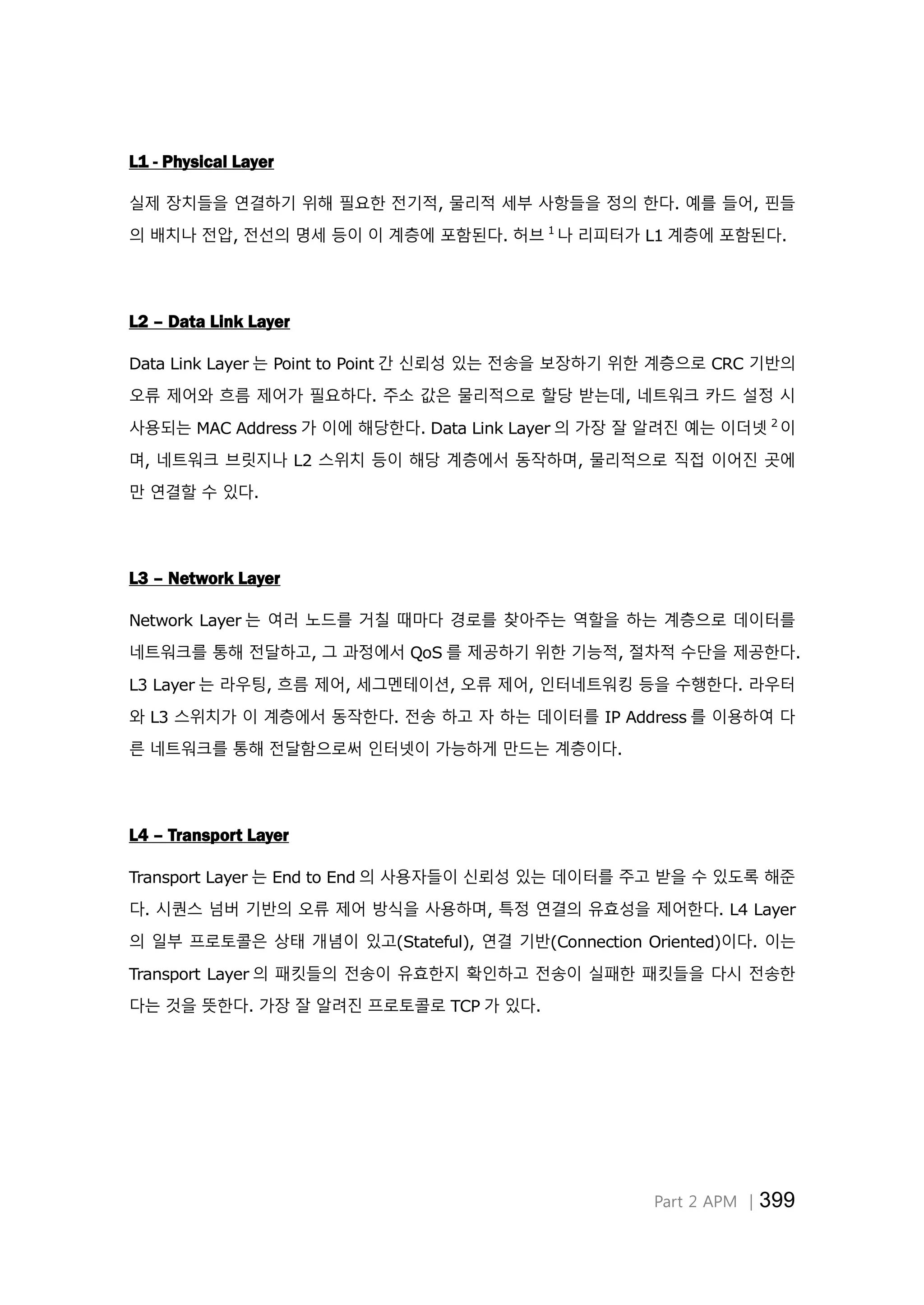 Part 2 APM │399
L1 - Physical Layer
실제 장치들을 연결하기 위해 필요한 전기적, 물리적 세부 사항들을 정의 한다. 예를 들어, 핀들
의 배치나 전압, 전선의 명세 등이 이 계층에 포함된다. 허브 1
나 리피터가 L1 계층에 포함된다.
L2 – Data Link Layer
Data Link Layer 는 Point to Point 간 신뢰성 있는 전송을 보장하기 위한 계층으로 CRC 기반의
오류 제어와 흐름 제어가 필요하다. 주소 값은 물리적으로 할당 받는데, 네트워크 카드 설정 시
사용되는 MAC Address 가 이에 해당한다. Data Link Layer 의 가장 잘 알려진 예는 이더넷 2
이
며, 네트워크 브릿지나 L2 스위치 등이 해당 계층에서 동작하며, 물리적으로 직접 이어진 곳에
만 연결할 수 있다.
L3 – Network Layer
Network Layer 는 여러 노드를 거칠 때마다 경로를 찾아주는 역할을 하는 계층으로 데이터를
네트워크를 통해 전달하고, 그 과정에서 QoS 를 제공하기 위한 기능적, 절차적 수단을 제공한다.
L3 Layer 는 라우팅, 흐름 제어, 세그멘테이션, 오류 제어, 인터네트워킹 등을 수행한다. 라우터
와 L3 스위치가 이 계층에서 동작한다. 전송 하고 자 하는 데이터를 IP Address 를 이용하여 다
른 네트워크를 통해 전달함으로써 인터넷이 가능하게 만드는 계층이다.
L4 – Transport Layer
Transport Layer 는 End to End 의 사용자들이 신뢰성 있는 데이터를 주고 받을 수 있도록 해준
다. 시퀀스 넘버 기반의 오류 제어 방식을 사용하며, 특정 연결의 유효성을 제어한다. L4 Layer
의 일부 프로토콜은 상태 개념이 있고(Stateful), 연결 기반(Connection Oriented)이다. 이는
Transport Layer 의 패킷들의 전송이 유효한지 확인하고 전송이 실패한 패킷들을 다시 전송한
다는 것을 뜻한다. 가장 잘 알려진 프로토콜로 TCP 가 있다.
 