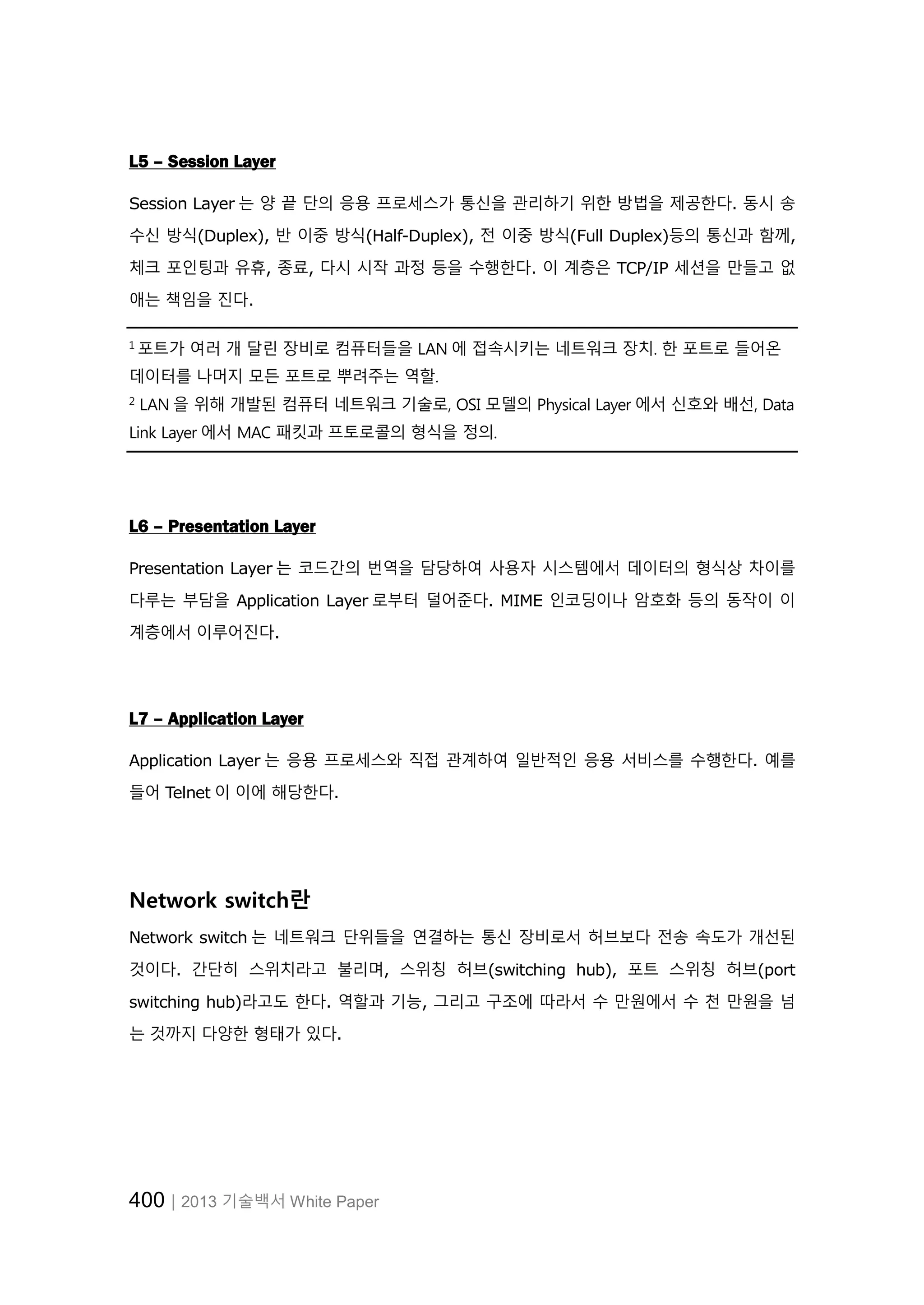 400│2013 기술백서 White Paper
L5 – Session Layer
Session Layer 는 양 끝 단의 응용 프로세스가 통신을 관리하기 위한 방법을 제공한다. 동시 송
수신 방식(Duplex), 반 이중 방식(Half-Duplex), 전 이중 방식(Full Duplex)등의 통신과 함께,
체크 포인팅과 유휴, 종료, 다시 시작 과정 등을 수행한다. 이 계층은 TCP/IP 세션을 만들고 없
애는 책임을 진다.
1
포트가 여러 개 달린 장비로 컴퓨터들을 LAN 에 접속시키는 네트워크 장치. 한 포트로 들어온
데이터를 나머지 모든 포트로 뿌려주는 역할.
2
LAN 을 위해 개발된 컴퓨터 네트워크 기술로, OSI 모델의 Physical Layer 에서 신호와 배선, Data
Link Layer 에서 MAC 패킷과 프토로콜의 형식을 정의.
L6 – Presentation Layer
Presentation Layer 는 코드간의 번역을 담당하여 사용자 시스템에서 데이터의 형식상 차이를
다루는 부담을 Application Layer 로부터 덜어준다. MIME 인코딩이나 암호화 등의 동작이 이
계층에서 이루어진다.
L7 – Application Layer
Application Layer 는 응용 프로세스와 직접 관계하여 일반적인 응용 서비스를 수행한다. 예를
들어 Telnet 이 이에 해당한다.
Network switch란
Network switch 는 네트워크 단위들을 연결하는 통신 장비로서 허브보다 전송 속도가 개선된
것이다. 간단히 스위치라고 불리며, 스위칭 허브(switching hub), 포트 스위칭 허브(port
switching hub)라고도 한다. 역할과 기능, 그리고 구조에 따라서 수 만원에서 수 천 만원을 넘
는 것까지 다양한 형태가 있다.
 