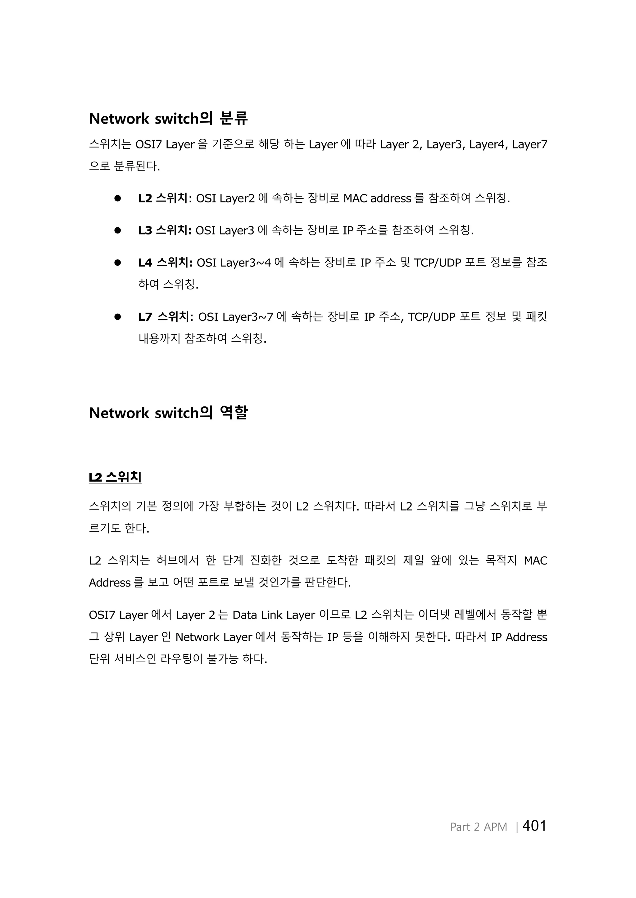 Part 2 APM │401
Network switch의 분류
스위치는 OSI7 Layer 을 기준으로 해당 하는 Layer 에 따라 Layer 2, Layer3, Layer4, Layer7
으로 분류된다.
 L2 스위치: OSI Layer2 에 속하는 장비로 MAC address 를 참조하여 스위칭.
 L3 스위치: OSI Layer3 에 속하는 장비로 IP 주소를 참조하여 스위칭.
 L4 스위치: OSI Layer3~4 에 속하는 장비로 IP 주소 및 TCP/UDP 포트 정보를 참조
하여 스위칭.
 L7 스위치: OSI Layer3~7 에 속하는 장비로 IP 주소, TCP/UDP 포트 정보 및 패킷
내용까지 참조하여 스위칭.
Network switch의 역할
L2 스위치
스위치의 기본 정의에 가장 부합하는 것이 L2 스위치다. 따라서 L2 스위치를 그냥 스위치로 부
르기도 한다.
L2 스위치는 허브에서 한 단계 진화한 것으로 도착한 패킷의 제일 앞에 있는 목적지 MAC
Address 를 보고 어떤 포트로 보낼 것인가를 판단한다.
OSI7 Layer 에서 Layer 2 는 Data Link Layer 이므로 L2 스위치는 이더넷 레벨에서 동작할 뿐
그 상위 Layer 인 Network Layer 에서 동작하는 IP 등을 이해하지 못한다. 따라서 IP Address
단위 서비스인 라우팅이 불가능 하다.
 