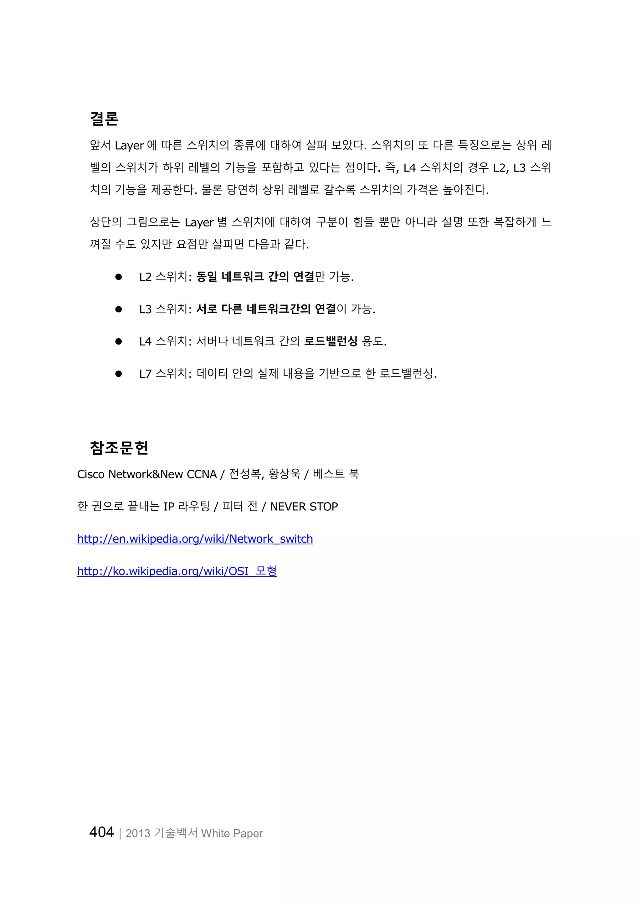 404│2013 기술백서 White Paper
결론
앞서 Layer 에 따른 스위치의 종류에 대하여 살펴 보았다. 스위치의 또 다른 특징으로는 상위 레
벨의 스위치가 하위 레벨의 기능을 포함하고 있다는 점이다. 즉, L4 스위치의 경우 L2, L3 스위
치의 기능을 제공한다. 물론 당연히 상위 레벨로 갈수록 스위치의 가격은 높아진다.
상단의 그림으로는 Layer 별 스위치에 대하여 구분이 힘들 뿐만 아니라 설명 또한 복잡하게 느
껴질 수도 있지만 요점만 살피면 다음과 같다.
 L2 스위치: 동일 네트워크 간의 연결만 가능.
 L3 스위치: 서로 다른 네트워크간의 연결이 가능.
 L4 스위치: 서버나 네트워크 간의 로드밸런싱 용도.
 L7 스위치: 데이터 안의 실제 내용을 기반으로 한 로드밸런싱.
참조문헌
Cisco Network&New CCNA / 전성복, 황상욱 / 베스트 북
한 권으로 끝내는 IP 라우팅 / 피터 전 / NEVER STOP
http://en.wikipedia.org/wiki/Network_switch
http://ko.wikipedia.org/wiki/OSI_모형
 