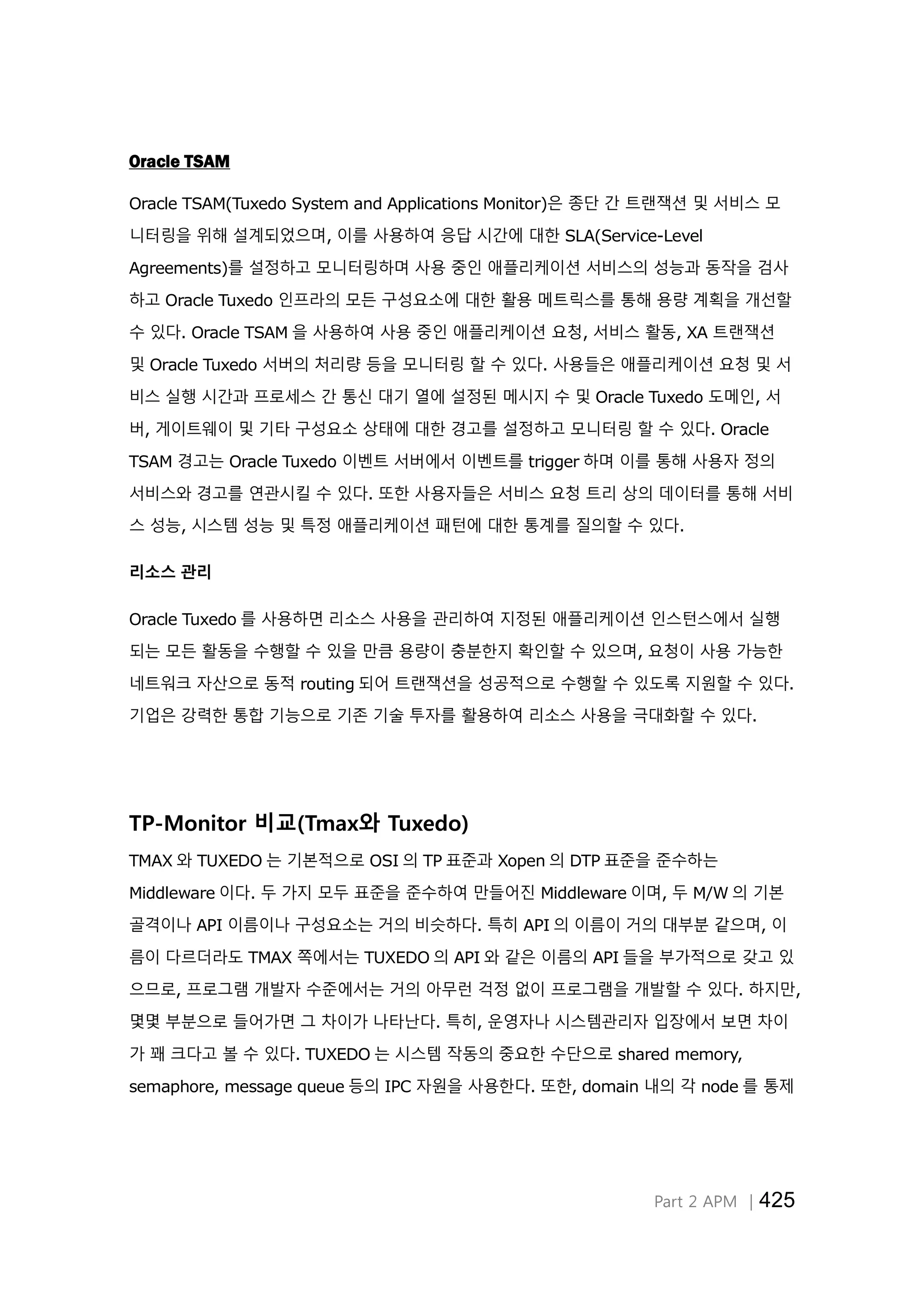 Part 2 APM │425
Oracle TSAM
Oracle TSAM(Tuxedo System and Applications Monitor)은 종단 간 트랜잭션 및 서비스 모
니터링을 위해 설계되었으며, 이를 사용하여 응답 시간에 대한 SLA(Service-Level
Agreements)를 설정하고 모니터링하며 사용 중인 애플리케이션 서비스의 성능과 동작을 검사
하고 Oracle Tuxedo 인프라의 모든 구성요소에 대한 활용 메트릭스를 통해 용량 계획을 개선할
수 있다. Oracle TSAM 을 사용하여 사용 중인 애플리케이션 요청, 서비스 활동, XA 트랜잭션
및 Oracle Tuxedo 서버의 처리량 등을 모니터링 할 수 있다. 사용들은 애플리케이션 요청 및 서
비스 실행 시간과 프로세스 간 통신 대기 열에 설정된 메시지 수 및 Oracle Tuxedo 도메인, 서
버, 게이트웨이 및 기타 구성요소 상태에 대한 경고를 설정하고 모니터링 할 수 있다. Oracle
TSAM 경고는 Oracle Tuxedo 이벤트 서버에서 이벤트를 trigger 하며 이를 통해 사용자 정의
서비스와 경고를 연관시킬 수 있다. 또한 사용자들은 서비스 요청 트리 상의 데이터를 통해 서비
스 성능, 시스템 성능 및 특정 애플리케이션 패턴에 대한 통계를 질의할 수 있다.
리소스 관리
Oracle Tuxedo 를 사용하면 리소스 사용을 관리하여 지정된 애플리케이션 인스턴스에서 실행
되는 모든 활동을 수행할 수 있을 만큼 용량이 충분한지 확인할 수 있으며, 요청이 사용 가능한
네트워크 자산으로 동적 routing 되어 트랜잭션을 성공적으로 수행할 수 있도록 지원할 수 있다.
기업은 강력한 통합 기능으로 기존 기술 투자를 활용하여 리소스 사용을 극대화할 수 있다.
TP-Monitor 비교(Tmax와 Tuxedo)
TMAX 와 TUXEDO 는 기본적으로 OSI 의 TP 표준과 Xopen 의 DTP 표준을 준수하는
Middleware 이다. 두 가지 모두 표준을 준수하여 만들어진 Middleware 이며, 두 M/W 의 기본
골격이나 API 이름이나 구성요소는 거의 비슷하다. 특히 API 의 이름이 거의 대부분 같으며, 이
름이 다르더라도 TMAX 쪽에서는 TUXEDO 의 API 와 같은 이름의 API 들을 부가적으로 갖고 있
으므로, 프로그램 개발자 수준에서는 거의 아무런 걱정 없이 프로그램을 개발할 수 있다. 하지만,
몇몇 부분으로 들어가면 그 차이가 나타난다. 특히, 운영자나 시스템관리자 입장에서 보면 차이
가 꽤 크다고 볼 수 있다. TUXEDO 는 시스템 작동의 중요한 수단으로 shared memory,
semaphore, message queue 등의 IPC 자원을 사용한다. 또한, domain 내의 각 node 를 통제
 