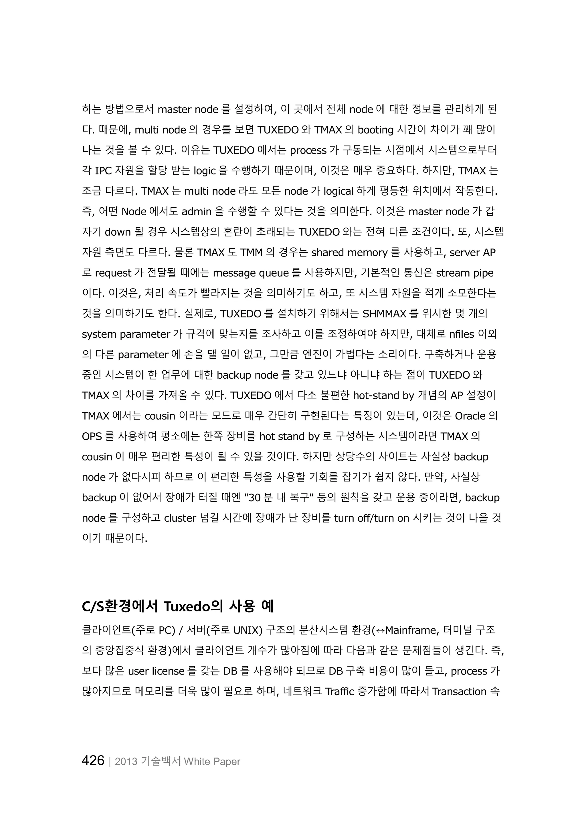 426│2013 기술백서 White Paper
하는 방법으로서 master node 를 설정하여, 이 곳에서 전체 node 에 대한 정보를 관리하게 된
다. 때문에, multi node 의 경우를 보면 TUXEDO 와 TMAX 의 booting 시간이 차이가 꽤 많이
나는 것을 볼 수 있다. 이유는 TUXEDO 에서는 process 가 구동되는 시점에서 시스템으로부터
각 IPC 자원을 할당 받는 logic 을 수행하기 때문이며, 이것은 매우 중요하다. 하지만, TMAX 는
조금 다르다. TMAX 는 multi node 라도 모든 node 가 logical 하게 평등한 위치에서 작동한다.
즉, 어떤 Node 에서도 admin 을 수행할 수 있다는 것을 의미한다. 이것은 master node 가 갑
자기 down 될 경우 시스템상의 혼란이 초래되는 TUXEDO 와는 전혀 다른 조건이다. 또, 시스템
자원 측면도 다르다. 물론 TMAX 도 TMM 의 경우는 shared memory 를 사용하고, server AP
로 request 가 전달될 때에는 message queue 를 사용하지만, 기본적인 통신은 stream pipe
이다. 이것은, 처리 속도가 빨라지는 것을 의미하기도 하고, 또 시스템 자원을 적게 소모한다는
것을 의미하기도 한다. 실제로, TUXEDO 를 설치하기 위해서는 SHMMAX 를 위시한 몇 개의
system parameter 가 규격에 맞는지를 조사하고 이를 조정하여야 하지만, 대체로 nfiles 이외
의 다른 parameter 에 손을 댈 일이 없고, 그만큼 엔진이 가볍다는 소리이다. 구축하거나 운용
중인 시스템이 한 업무에 대한 backup node 를 갖고 있느냐 아니냐 하는 점이 TUXEDO 와
TMAX 의 차이를 가져올 수 있다. TUXEDO 에서 다소 불편한 hot-stand by 개념의 AP 설정이
TMAX 에서는 cousin 이라는 모드로 매우 간단히 구현된다는 특징이 있는데, 이것은 Oracle 의
OPS 를 사용하여 평소에는 한쪽 장비를 hot stand by 로 구성하는 시스템이라면 TMAX 의
cousin 이 매우 편리한 특성이 될 수 있을 것이다. 하지만 상당수의 사이트는 사실상 backup
node 가 없다시피 하므로 이 편리한 특성을 사용할 기회를 잡기가 쉽지 않다. 만약, 사실상
backup 이 없어서 장애가 터질 때엔 "30 분 내 복구" 등의 원칙을 갖고 운용 중이라면, backup
node 를 구성하고 cluster 넘길 시간에 장애가 난 장비를 turn off/turn on 시키는 것이 나을 것
이기 때문이다.
C/S환경에서 Tuxedo의 사용 예
클라이언트(주로 PC) / 서버(주로 UNIX) 구조의 분산시스템 환경(↔Mainframe, 터미널 구조
의 중앙집중식 환경)에서 클라이언트 개수가 많아짐에 따라 다음과 같은 문제점들이 생긴다. 즉,
보다 많은 user license 를 갖는 DB 를 사용해야 되므로 DB 구축 비용이 많이 들고, process 가
많아지므로 메모리를 더욱 많이 필요로 하며, 네트워크 Traffic 증가함에 따라서 Transaction 속
 
