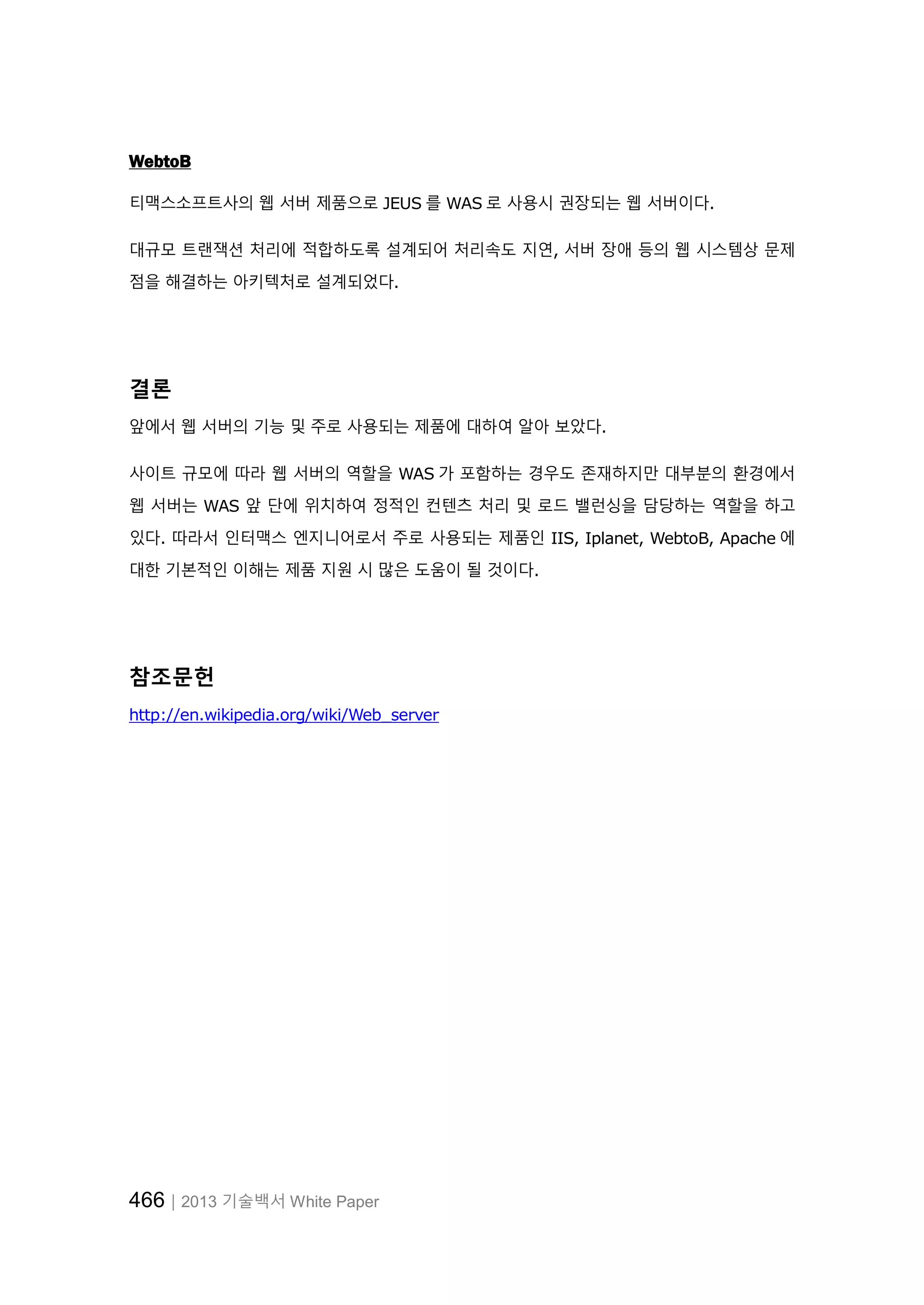 466│2013 기술백서 White Paper
WebtoB
티맥스소프트사의 웹 서버 제품으로 JEUS 를 WAS 로 사용시 권장되는 웹 서버이다.
대규모 트랜잭션 처리에 적합하도록 설계되어 처리속도 지연, 서버 장애 등의 웹 시스템상 문제
점을 해결하는 아키텍처로 설계되었다.
결론
앞에서 웹 서버의 기능 및 주로 사용되는 제품에 대하여 알아 보았다.
사이트 규모에 따라 웹 서버의 역할을 WAS 가 포함하는 경우도 존재하지만 대부분의 환경에서
웹 서버는 WAS 앞 단에 위치하여 정적인 컨텐츠 처리 및 로드 밸런싱을 담당하는 역할을 하고
있다. 따라서 인터맥스 엔지니어로서 주로 사용되는 제품인 IIS, Iplanet, WebtoB, Apache 에
대한 기본적인 이해는 제품 지원 시 많은 도움이 될 것이다.
참조문헌
http://en.wikipedia.org/wiki/Web_server
 