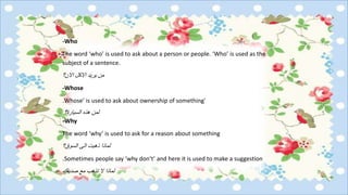 -Who
The word ‘who’ is used to ask about a person or people. ‘Who’ is used as the
subject of a sentence.
‫االن؟‬ ‫االكل‬ ‫يريد‬ ‫من‬
-Whose
‘Whose’ is used to ask about ownership of something.
‫السيارة؟‬ ‫هذه‬ ‫لمن‬
Why-
The word ‘why’ is used to ask for a reason about something
‫السوق؟‬ ‫الى‬ ‫ذهبت‬ ‫لماذا‬
Sometimes people say ‘why don’t’ and here it is used to make a suggestion.
‫مع‬ ‫تذهب‬ ‫ال‬ ‫لماذا‬‫صديقك‬
 