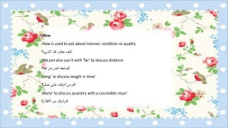 ‫؟‬
How-
How is used to ask about manner, condition or quality.
‫الشيء؟‬ ‫هذا‬ ‫يعمل‬ ‫كيف‬
We can also use it with ‘far’ to discuss distance.
‫هنا؟‬ ‫من‬ ‫لندن‬ ‫تبعد‬ ‫كم‬
‘Long’ to discuss length in time.
‫نصل؟‬ ‫حتى‬ ‫الوقت‬ ‫من‬ ‫كم‬
‘Many’ to discuss quantity with a countable noun.
‫االقالم؟‬ ‫من‬ ‫لديك‬ ‫كم‬
 