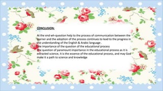CONCLUSION:
At the end wh-question help to the process of communication between the
learner and the adoption of the process continues to lead to the progress in
the understanding of the English & Arabic language .
The importance of the question of the educational process
The question of paramount importance in the educational process as it is
extracted science, it is the essence of the educational process, and may God
make it a path to science and knowledge
 