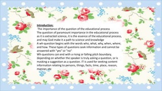 Introduction:
The importance of the question of the educational process
The question of paramount importance in the educational process
as it is extracted science, it is the essence of the educational process,
and may God make it a path to science and knowledge
A wh-question begins with the words who, what, why, when, where,
and how. These types of questions seek information and cannot be
answered with "yes" or "no"
Wh-questions can end with a rising or falling pitch boundary,
depending on whether the speaker is truly asking a question, or is
masking a suggestion as a question. IT is used for seeking content
information relating to persons, things, facts, time, place, reason,
manner, etc
 