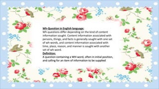 Wh-Question in English language:
Wh-questions differ depending on the kind of content
information sought. Content information associated with
persons, things, and facts is generally sought with one set
of wh-words, and content information associated with
time, place, reason, and manner is sought with another
set of wh-word.
Definition:
A question containing a WH-word, often in initial position,
and calling for an item of information to be supplied
 
