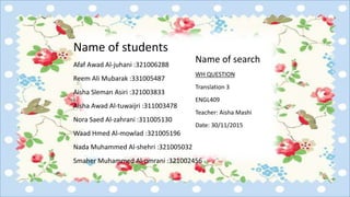 Name of students
Afaf Awad Al-juhani :321006288
Reem Ali Mubarak :331005487
Aisha Sleman Asiri :321003833
Aisha Awad Al-tuwaijri :311003478
Nora Saed Al-zahrani :311005130
Waad Hmed Al-mowlad :321005196
Nada Muhammed Al-shehri :321005032
Smaher Muhammed Al-omrani :321002456
Name of search
WH QUESTION
Translation 3
ENGL409
Teacher: Aisha Mashi
Date: 30/11/2015
 
