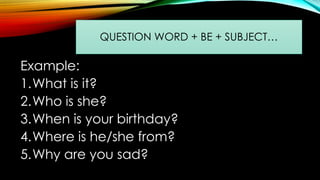 Example:
1.What is it?
2.Who is she?
3.When is your birthday?
4.Where is he/she from?
5.Why are you sad?
QUESTION WORD + BE + SUBJECT…
 