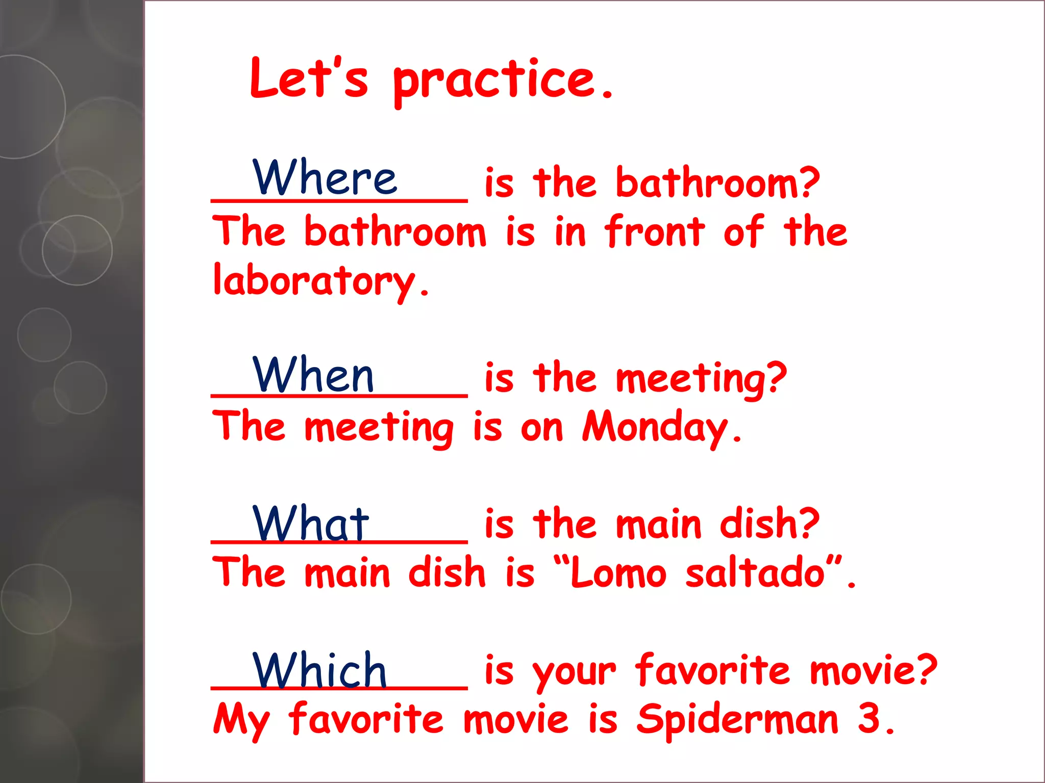 Letâs practice.
Where
__________ is the bathroom?
The bathroom is in front of the
laboratory.
When
__________ is the meeting?
The meeting is on Monday.
What
__________ is the main dish?
The main dish is âLomo saltadoâ.
Which
__________ is your favorite movie?
My favorite movie is Spiderman 3.
