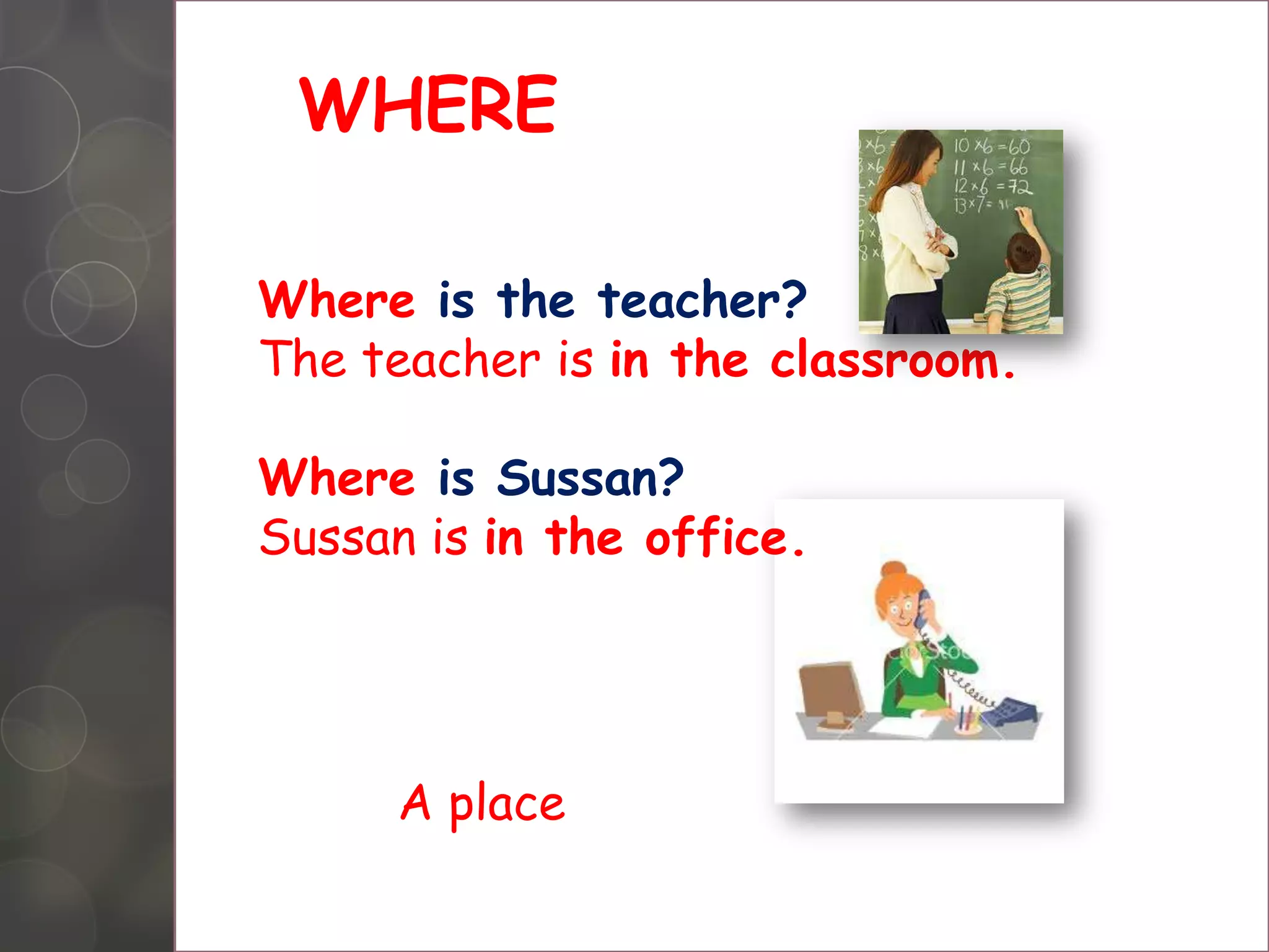 WHERE
Where is the teacher?
The teacher is in the classroom.
Where is Sussan?
Sussan is in the office.
A place