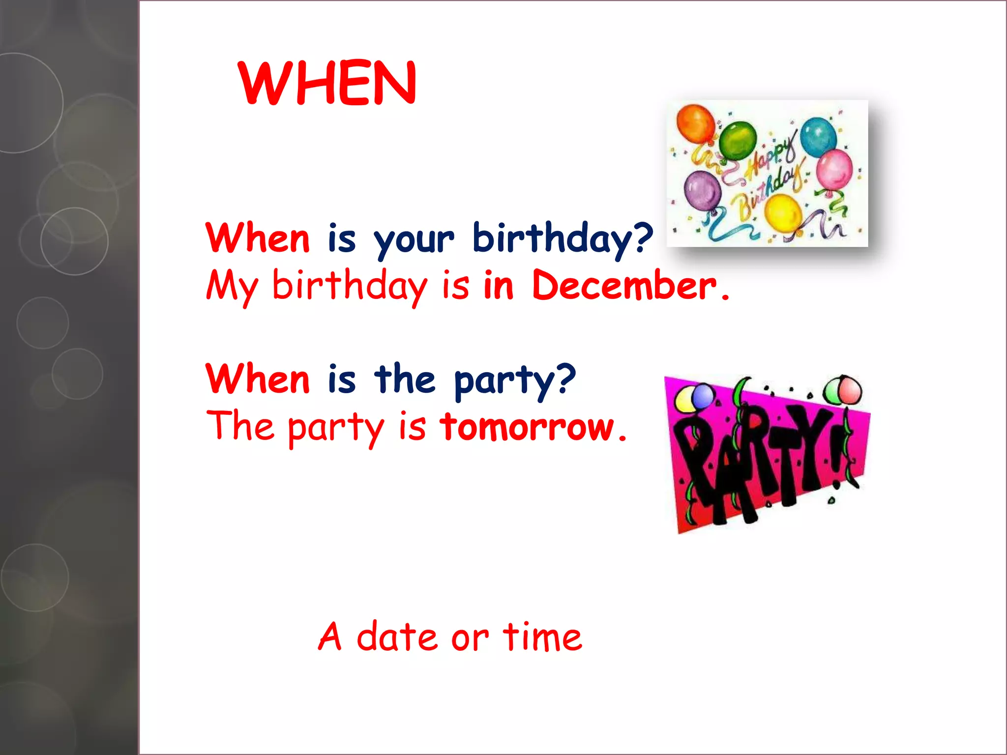 WHEN
When is your birthday?
My birthday is in December.
When is the party?
The party is tomorrow.
A date or time
