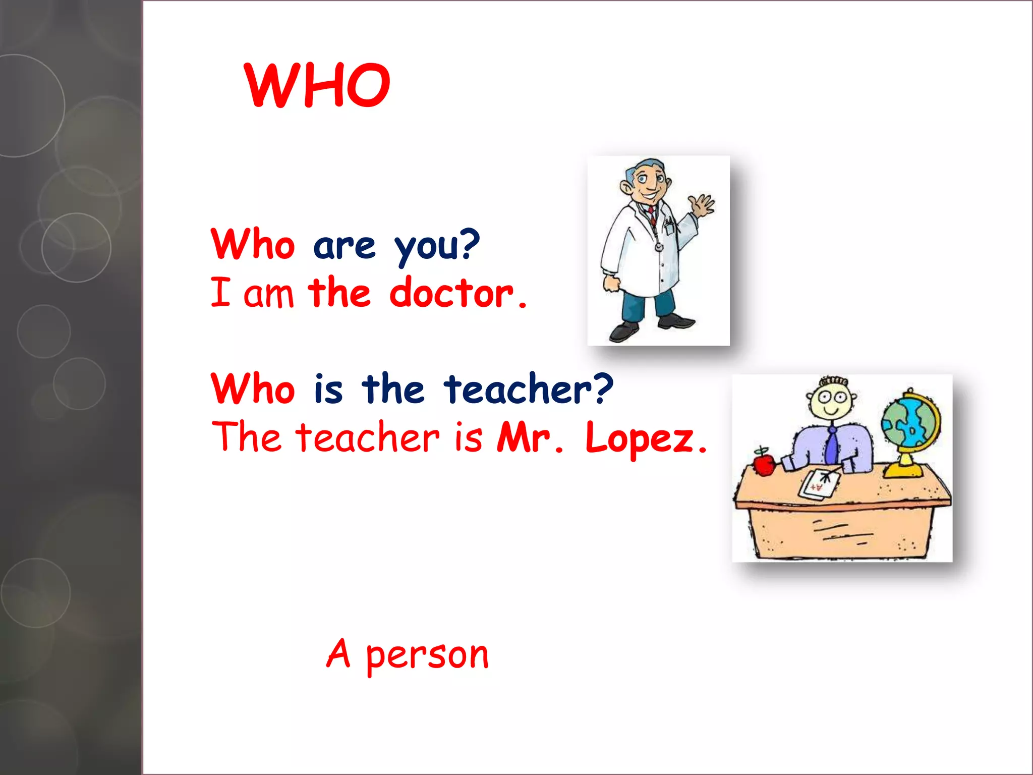 WHO
Who are you?
I am the doctor.
Who is the teacher?
The teacher is Mr. Lopez.
A person