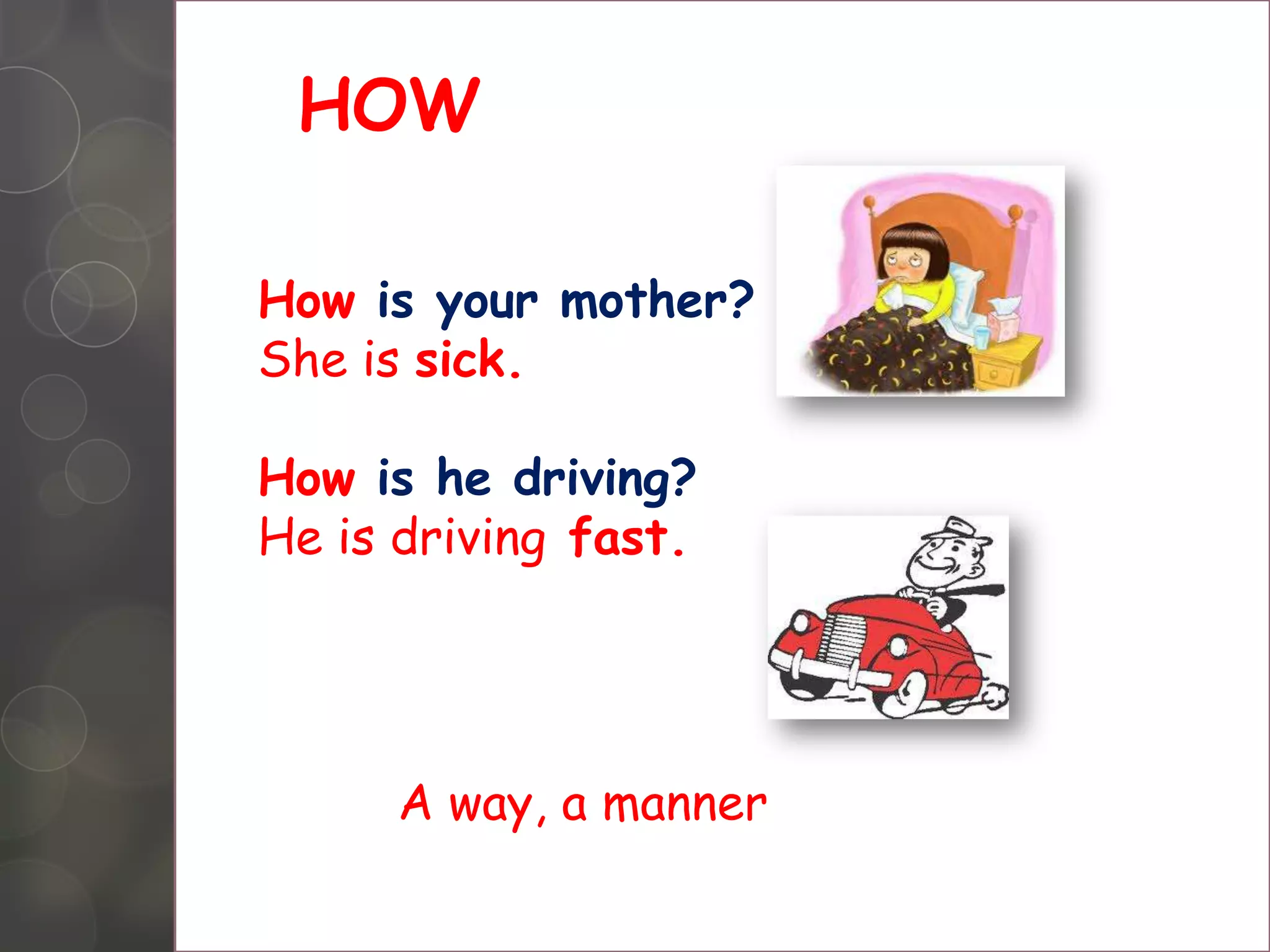 HOW
How is your mother?
She is sick.
How is he driving?
He is driving fast.
A way, a manner