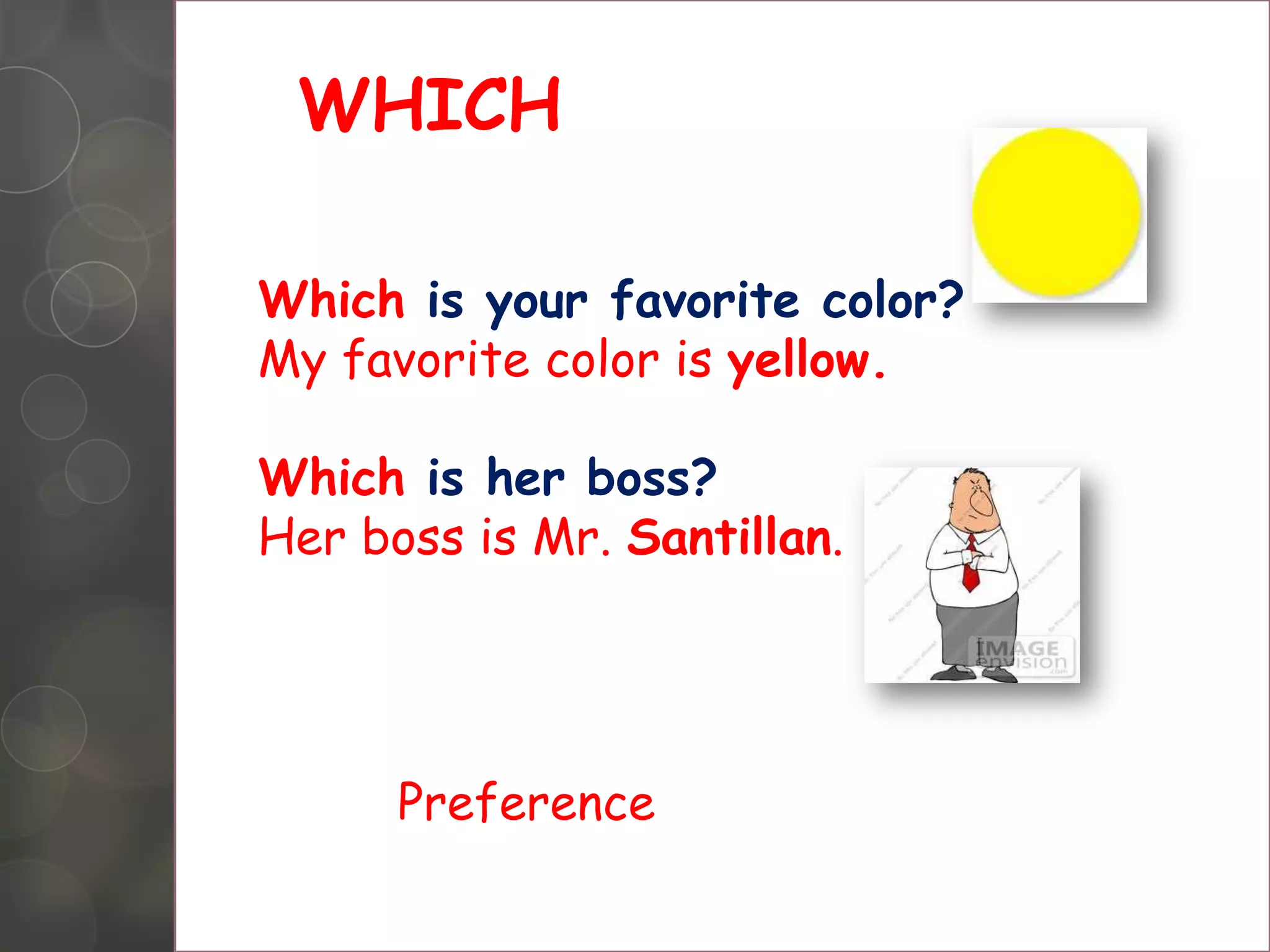 WHICH
Which is your favorite color?
My favorite color is yellow.
Which is her boss?
Her boss is Mr. Santillan.
Preference