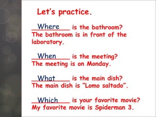 Let’s practice.
Where
__________ is the bathroom?
The bathroom is in front of the
laboratory.
When
__________ is the meeting?
The meeting is on Monday.
What
__________ is the main dish?
The main dish is “Lomo saltado”.
Which
__________ is your favorite movie?
My favorite movie is Spiderman 3.