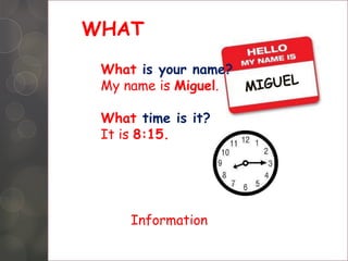 WHAT
What is your name?
My name is Miguel.
What time is it?
It is 8:15.
Information