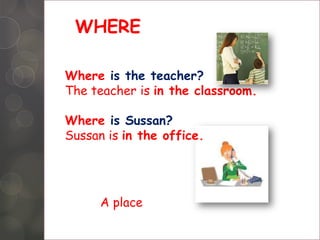 WHERE
Where is the teacher?
The teacher is in the classroom.
Where is Sussan?
Sussan is in the office.
A place