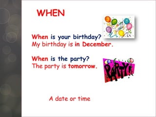 WHEN
When is your birthday?
My birthday is in December.
When is the party?
The party is tomorrow.
A date or time
