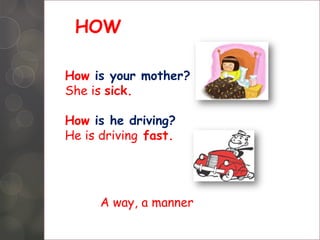 HOW
How is your mother?
She is sick.
How is he driving?
He is driving fast.
A way, a manner