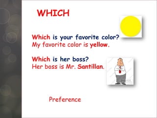 WHICH
Which is your favorite color?
My favorite color is yellow.
Which is her boss?
Her boss is Mr. Santillan.
Preference